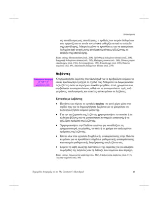 Αντικείμενα
Εγχειρίδιο Αναφοράς για το The Geometer’s Sketchpad 45
ως αποτέλεσμα μιας επανάληψης, ο αριθμός των σειρών δεδομένων
που εμφανίζεται σε αυτόν τον πίνακα καθορίζεται από το επίπεδο
της επανάληψης. Μπορείτε μόνο να προσθέσετε και να αφαιρέσετε
δεδομένα από αυτούς τους αυτόματους πίνακες αλλάζοντας το
επίπεδο της επανάληψης.
Βλέπε επίσης: Πινακοποίηση (σελ. 264), Προσθήκη δεδομένων πίνακα (σελ. 264),
Διαγραφή δεδομένων πίνακα (σελ. 265), Ιδιότητες πίνακα (σελ. 160), Πίνακες τιμών
επανάληψης (σελ. 236), Αντιγραφή (σελ. 139), Επανάληψη (σελ. 228), Παλέτα
κειμένου (σελ. 69), Αποτύπωση δεδομένων πίνακα (σελ. 259)
Λεζάντες
Χρησιμοποιήστε λεζάντες στο Sketchpad για να προβάλλετε κείμενο το
οποίο προσδιορίζει ή εξηγεί το σχέδιό σας. Μπορείτε να διαμορφώσετε
τις λεζάντες ώστε να περιέχουν ποικιλία μεγεθών, στυλ, χρωμάτων και
συμβολικών αναπαραστάσεων, αλλά και να ενσωματώσετε τιμές από
μετρήσεις, υπολογισμούς και ετικέτες αντικειμένων σε λεζάντες.
Εργασία με λεζάντες
• Πατήστε και σύρετε το εργαλείο κειμένου σε κενό χώρο μέσα στο
σχέδιό σας για να δημιουργήσετε λεζάντα και να μπορέσετε να
πληκτρολογήσετε κείμενο μέσα της.
• Για την επεξεργασία της λεζάντας χρησιμοποιήστε το ποντίκι ή τα
πλήκτρα βέλους για να μετακινήσετε το σημείο εισαγωγής ή να
επιλέξετε τμήματα της λεζάντας.
• Χρησιμοποιήστε την Παλέτα κειμένου για να αλλάξετε τη
γραμματοσειρά, το μέγεθος, το στυλ ή το χρώμα του επιλεγμένου
τμήματος της λεζάντας.
• Κάντε κλικ στα εργαλεία Συμβολικής αναπαράστασης στην Παλέτα
κειμένου για να προσθέσετε σύμβολα μαθηματικής αναπαράστασης
και στοιχεία μαθηματικής διαμόρφωσης στη λεζάντα σας.
• Σύρετε τη λαβή αλλαγής διαστάσεων της λεζάντας για να αλλάξετε
το μέγεθος της λεζάντας και τη διάταξη του κειμένου που περιέχει.
Βλέπε επίσης: Δημιουργία λεζάντας (σελ. 112), Επεξεργασία λεζάντας (σελ. 113),
Παλέτα κειμένου (σελ. 69)
 
