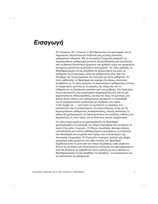 Εγχειρίδιο Αναφοράς για το The Geometer’s Sketchpad 1
Εισαγωγή
Το λογισμικό The Geometer’s Sketchpad είναι ένα πρόγραμμα για τη
δημιουργία, διερεύνηση και ανάλυση μιας μεγάλης ποικιλίας
μαθηματικών θεμάτων. Με τη Δυναμική Γεωμετρία, μπορείτε να
κατασκευάσετε μαθηματικά μοντέλα αλληλεπίδρασης που ποικίλλουν
από τη βασική διερεύνηση σχημάτων και αριθμών μέχρι την προηγμένη
κινούμενη απεικόνιση περίπλοκων συστημάτων. Αν είστε μαθητής, το
Sketchpad μπορεί να σας βοηθήσει να διερευνήσετε όχι μόνο τα
μαθήματα της Γεωμετρίας, αλλά και μαθηματικές ιδέες από την
Άλγεβρα, την Τριγωνομετρία, τον Λογισμό και άλλα μαθήματα. Αν
είστε καθηγητής, το Sketchpad σας παρέχει ένα άκρως ελκυστικό
περιβάλλον με το οποίο μπορείτε να παρουσιάζετε μαθηματικές έννοιες,
να σχηματίζετε μοντέλα με τις απορίες της τάξης σας και να
ενθαρρύνετε τη διατύπωση εικασιών από τους μαθητές, είτε δουλεύετε
στους υπολογιστές του εργαστηρίου πληροφορικής είτε κάνετε μία
παρουσίαση σε οθόνη προβολής για όλη την τάξη. Οι ερευνητές και
πολλοί άλλοι λάτρεις των μαθηματικών αξιοποιούν το Sketchpad
για να πειραματιστούν ευκολότερα με υποθέσεις του τύπου
'τι θα συμβεί, αν ...', έτσι ώστε να εξετάσουν τις ιδιότητες των
κατασκευών και να ανακαλύψουν νέα αποτελέσματα, αλλά και να
δημιουργήσουν μαθηματικές αναπαραστάσεις υψηλής ποιότητας τις
οποίες θα χρησιμοποιούν σε δραστηριότητες και εργασίες, εκθέσεις και
δημοσιεύσεις ή, πολύ απλά, για τη δική τους οπτική ευχαρίστηση.
Αν μόλις τώρα αρχίζετε να χρησιμοποιείτε το Sketchpad,
χρησιμοποιήστε ως αφετηρία τον Οδηγό Εκμάθησης που συνοδεύει το
παρόν Εγχειρίδιο Αναφοράς. Ο Οδηγός Εκμάθησης περιέχει οδηγίες
εγκατάστασης και πολλές καθοδηγούμενες περιηγήσεις ως εισαγωγή
στο Sketchpad, για να μπείτε στον δρόμο των ανακαλύψεων της
Δυναμικής Γεωμετρίας. Το Εγχειρίδιο Αναφοράς περιέχει μία πλήρη
περιγραφή κάθε εργαλείου και κάθε εντολής του Sketchpad.
Συμβουλευτείτε το μετά από τον Οδηγό Εκμάθησης, κάθε φορά που
θέλετε να εξετάσετε μία συγκεκριμένη λειτουργία του προγράμματος ή
όταν θα θελήσετε να εμβαθύνετε στους τρόπους με τους οποίους το
Sketchpad μπορεί να σας βοηθήσει να ασκηθείτε, να ανακαλύψετε και
να απολαύσετε τα μαθηματικά.
 