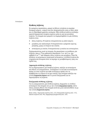 Αντικείμενα
46 Εγχειρίδιο Αναφοράς για το The Geometer’s Sketchpad
Σύνθετες λεζάντες
Σε ορισμένες περιπτώσεις, μπορεί να θέλετε η λεζάντα να περιέχει
δυναμικό κείμενο –κείμενο που δεν πληκτρολογείτε εσείς οι ίδιοι, αλλά
που το Sketchpad εμφανίζει αυτόματα. Μία σύνθετη λεζάντα συνδυάζει
αρκετά διαφορετικά στοιχεία κειμένου μέσα σε μία και μοναδική
λεζάντα. Τα στοιχεία που μπορούν να συμπεριληφθούν σε μία σύνθετη
λεζάντα είναι:
• άλλες λεζάντες: Η λεζάντα ενσωματώνεται ως απλό κείμενο.
• μετρήσεις και υπολογισμοί: Ενσωματώνεται η τρέχουσα τιμή της
μέτρησης, χωρίς το όνομα ή την ετικέτα.
• αντικείμενα με ετικέτα. Ενσωματώνεται η ετικέτα του αντικειμένου.
Χρησιμοποιώντας αυτά τα στοιχεία, θα μπορούσατε να συνθέσετε μία
λεζάντα, όπως η “Ένα ορθογώνιο διαστάσεων 3 εκ. επί 2 εκ. έχει
εμβαδόν 6 εκ.2
,” από διάφορες άλλες λεζάντες και μετρήσεις. Όταν θα
αλλάζετε τα μετρούμενα γεωμετρικά αντικείμενα, η σύνθετη λεζάντα θα
ενημερώνεται δυναμικά ώστε να περιέχει τις μεταβαλλόμενες τιμές στο
σχέδιό σας.
Δημιουργία σύνθετης λεζάντας
Για να δημιουργήσετε μία σύνθετη λεζάντα, επιλέξτε τα αντικείμενα
που θέλετε να ενσωματώσετε. Τουλάχιστον το ένα από τα αντικείμενα
πρέπει να είναι λεζάντα και κάθε αντικείμενο πρέπει είτε να
προβάλλεται ως κείμενο ή να έχει ετικέτα. Στη συνέχεια επιλέξτε την
εντολή Συγχώνευση κειμένου από το μενού Επεξεργασία για να
δημιουργήσετε τη λεζάντα.
Επεξεργασία σύνθετης λεζάντας
Για να επεξεργαστείτε μία σύνθετη λεζάντα, διαχωρίστε το σύνθετο
αντικείμενο στα στοιχεία του με την εντολή Διαχωρισμός κειμένου, κάντε
όποιες αλλαγές θέλετε στα στοιχεία αυτά και μετά επανασυνθέστε τα με
την εντολή Συγχώνευση κειμένου.
Βλέπε επίσης: Δημιουργία λεζάντας (σελ. 112), Επεξεργασία λεζάντας (σελ. 113),
Παλέτα κειμένου (σελ. 69), Διαχωρισμός/Συγχώνευση (σελ. 145)
 