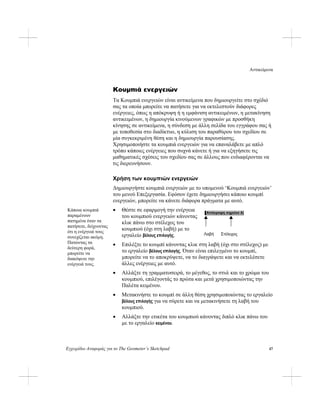 Αντικείμενα
Εγχειρίδιο Αναφοράς για το The Geometer’s Sketchpad 47
Κουμπιά ενεργειών
Τα Κουμπιά ενεργειών είναι αντικείμενα που δημιουργείτε στο σχέδιό
σας τα οποία μπορείτε να πατήσετε για να εκτελεστούν διάφορες
ενέργειες, όπως η απόκρυψη ή η εμφάνιση αντικειμένων, η μετακίνηση
αντικειμένων, η δημιουργία κινούμενων γραφικών με προσθήκη
κίνησης σε αντικείμενα, η σύνδεση με άλλη σελίδα του εγγράφου σας ή
με τοποθεσία στο διαδίκτυο, η κύλιση του παραθύρου του σχεδίου σε
μία συγκεκριμένη θέση και η δημιουργία παρουσίασης.
Χρησιμοποιήστε τα κουμπιά ενεργειών για να επαναλάβετε με απλό
τρόπο κάποιες ενέργειες που συχνά κάνετε ή για να εξηγήσετε τις
μαθηματικές σχέσεις του σχεδίου σας σε άλλους που ενδιαφέρονται να
τις διερευνήσουν.
Χρήση των κουμπιών ενεργειών
Δημιουργήστε κουμπιά ενεργειών με το υπομενού ‘Κουμπιά ενεργειών’
του μενού Επεξεργασία. Εφόσον έχετε δημιουργήσει κάποιο κουμπί
ενεργειών, μπορείτε να κάνετε διάφορα πράγματα με αυτό.
Λαβή Στέλεχος
• Θέστε σε εφαρμογή την ενέργεια
του κουμπιού ενεργειών κάνοντας
κλικ πάνω στο στέλεχος του
κουμπιού (όχι στη λαβή) με το
εργαλείο βέλους επιλογής.
Κάποια κουμπιά
παραμένουν
πατημένα όταν τα
πατήσετε, δείχνοντας
ότι η ενέργειά τους
συνεχίζεται ακόμη.
Πατώντας τα
δεύτερη φορά,
μπορείτε να
διακόψετε την
ενέργειά τους.
• Επιλέξτε το κουμπί κάνοντας κλικ στη λαβή (όχι στο στέλεχος) με
το εργαλείο βέλους επιλογής. Όταν είναι επιλεγμένο το κουμπί,
μπορείτε να το αποκρύψετε, να το διαγράψετε και να εκτελέσετε
άλλες ενέργειες με αυτό.
• Αλλάξτε τη γραμματοσειρά, το μέγεθος, το στυλ και το χρώμα του
κουμπιού, επιλέγοντάς το πρώτα και μετά χρησιμοποιώντας την
Παλέτα κειμένου.
• Μετακινήστε το κουμπί σε άλλη θέση χρησιμοποιώντας το εργαλείο
βέλους επιλογής για να σύρετε και να μετακινήσετε τη λαβή του
κουμπιού.
• Αλλάξτε την ετικέτα του κουμπιού κάνοντας διπλό κλικ πάνω του
με το εργαλείο κειμένου.
 