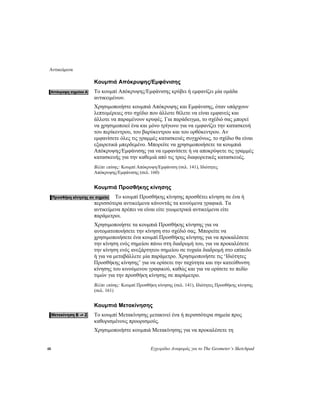 Αντικείμενα
48 Εγχειρίδιο Αναφοράς για το The Geometer’s Sketchpad
Κουμπιά Απόκρυψης/Εμφάνισης
Το κουμπί Απόκρυψης/Εμφάνισης κρύβει ή εμφανίζει μία ομάδα
αντικειμένων.
Χρησιμοποιήστε κουμπιά Απόκρυψης και Εμφάνισης, όταν υπάρχουν
λεπτομέρειες στο σχέδιο που άλλοτε θέλετε να είναι εμφανείς και
άλλοτε να παραμένουν κρυφές. Για παράδειγμα, το σχέδιό σας μπορεί
να χρησιμοποιεί ένα και μόνο τρίγωνο για να εμφανίζει την κατασκευή
του περίκεντρου, του βαρύκεντρου και του ορθόκεντρου. Αν
εμφανίσετε όλες τις γραμμές κατασκευές συγχρόνως, το σχέδιο θα είναι
εξαιρετικά μπερδεμένο. Μπορείτε να χρησιμοποιήσετε τα κουμπιά
Απόκρυψης/Εμφάνισης για να εμφανίσετε ή να αποκρύψετε τις γραμμές
κατασκευής για την καθεμιά από τις τρεις διαφορετικές κατασκευές.
Βλέπε επίσης: Κουμπί Απόκρυψη/Εμφάνιση (σελ. 141), Ιδιότητες
Απόκρυψης/Εμφάνισης (σελ. 160)
Κουμπιά Προσθήκης κίνησης
Το κουμπί Προσθήκης κίνησης προσθέτει κίνηση σε ένα ή
περισσότερα αντικείμενα κάνοντάς τα κινούμενα γραφικά. Τα
αντικείμενα πρέπει να είναι είτε γεωμετρικά αντικείμενα είτε
παράμετροι.
Χρησιμοποιήστε τα κουμπιά Προσθήκης κίνησης για να
αυτοματοποιήσετε την κίνηση στο σχέδιό σας. Μπορείτε να
χρησιμοποιήσετε ένα κουμπί Προσθήκης κίνησης για να προκαλέσετε
την κίνηση ενός σημείου πάνω στη διαδρομή του, για να προκαλέσετε
την κίνηση ενός ανεξάρτητου σημείου σε τυχαία διαδρομή στο επίπεδο
ή για να μεταβάλλετε μία παράμετρο. Χρησιμοποιήστε τις ‘Ιδιότητες
Προσθήκης κίνησης’ για να ορίσετε την ταχύτητα και την κατεύθυνση
κίνησης του κινούμενου γραφικού, καθώς και για να ορίσετε το πεδίο
τιμών για την προσθήκη κίνησης σε παράμετρο.
Βλέπε επίσης: Κουμπί Προσθήκη κίνησης (σελ. 141), Ιδιότητες Προσθήκης κίνησης
(σελ. 161)
Κουμπιά Μετακίνησης
Το κουμπί Μετακίνησης μετακινεί ένα ή περισσότερα σημεία προς
καθορισμένους προορισμούς.
Χρησιμοποιήστε κουμπιά Μετακίνησης για να προκαλέσετε τη
 