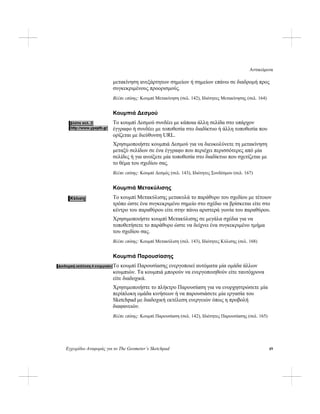 Αντικείμενα
Εγχειρίδιο Αναφοράς για το The Geometer’s Sketchpad 49
μετακίνηση ανεξάρτητων σημείων ή σημείων επάνω σε διαδρομή προς
συγκεκριμένους προορισμούς.
Βλέπε επίσης: Κουμπί Μετακίνηση (σελ. 142), Ιδιότητες Μετακίνησης (σελ. 164)
Κουμπιά Δεσμού
Το κουμπί Δεσμού συνδέει με κάποια άλλη σελίδα στο υπάρχον
έγγραφο ή συνδέει με τοποθεσία στο διαδίκτυο ή άλλη τοποθεσία που
ορίζεται με διεύθυνση URL.
Χρησιμοποιήστε κουμπιά Δεσμού για να διευκολύνετε τη μετακίνηση
μεταξύ σελίδων σε ένα έγγραφο που περιέχει περισσότερες από μία
σελίδες ή για ανοίξετε μία τοποθεσία στο διαδίκτυο που σχετίζεται με
το θέμα του σχεδίου σας.
Βλέπε επίσης: Κουμπί Δεσμός (σελ. 143), Ιδιότητες Συνδέσμου (σελ. 167)
Κουμπιά Μετακύλισης
Το κουμπί Μετακύλισης μετακυλά το παράθυρο του σχεδίου με τέτοιον
τρόπο ώστε ένα συγκεκριμένο σημείο στο σχέδιο να βρίσκεται είτε στο
κέντρο του παραθύρου είτε στην πάνω αριστερά γωνία του παραθύρου.
Χρησιμοποιήστε κουμπί Μετακύλισης σε μεγάλα σχέδια για να
τοποθετήσετε το παράθυρο ώστε να δείχνει ένα συγκεκριμένο τμήμα
του σχεδίου σας.
Βλέπε επίσης: Κουμπί Μετακύλιση (σελ. 143), Ιδιότητες Κύλισης (σελ. 168)
Κουμπιά Παρουσίασης
Το κουμπί Παρουσίασης ενεργοποιεί αυτόματα μία ομάδα άλλων
κουμπιών. Τα κουμπιά μπορούν να ενεργοποιηθούν είτε ταυτόχρονα
είτε διαδοχικά.
Χρησιμοποιήστε το πλήκτρο Παρουσίαση για να ενορχηστρώσετε μία
περίπλοκη ομάδα κινήσεων ή να παρουσιάσετε μία εργασία του
Sketchpad με διαδοχική εκτέλεση ενεργειών όπως η προβολή
διαφανειών.
Βλέπε επίσης: Κουμπί Παρουσίαση (σελ. 142), Ιδιότητες Παρουσίασης (σελ. 165)
 
