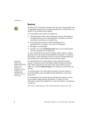 Αντικείμενα
50 Εγχειρίδιο Αναφοράς για το The Geometer’s Sketchpad
Εικόνες
Οι εικόνες είναι αντικείμενα γραφικών που δεν έχουν δημιουργηθεί από
το Sketchpad, μπορούν όμως να χρησιμοποιηθούν για να βελτιώσουν το
επίπεδο ή την αισθητική ενός σχεδίου.
Για να προσθέσετε μία εικόνα στο σχέδιό σας:
1. Χρησιμοποιήστε κάποιο άλλο πρόγραμμα, όπως τη Ζωγραφική ή
ένα φυλλομετρητή, για να δημιουργήσετε ή να βρείτε μια εικόνα
που θέλετε να εισαγάγετε στο σχέδιό σας.
2. Ενώ ακόμη έχετε ανοικτό το άλλο πρόγραμμα και το
χρησιμοποιείτε, αντιγράψτε την εικόνα στο Πρόχειρο.
3. Μεταβείτε στο Sketchpad.
4. Επιλέξτε την εντολή Επικόλληση εικόνας από το μενού Επεξεργασία.
Η εικόνα εμφανίζεται στο σχέδιό σας.
Αν, πριν επικολλήσετε μία εικόνα, επιλέξετε κάποιο σημείο, η επάνω
αριστερή γωνία της εικόνας θα προσαρτηθεί στο σημείο. Αν επιλέξετε
δύο σημεία, η επάνω αριστερή γωνία της εικόνας θα προσαρτηθεί στο
πρώτο σημείο και η κάτω δεξιά γωνία στο δεύτερο σημείο.
Αν κατασκευάσετε την εικόνα χωρίς να έχετε επιλεγμένα κάποια
σημεία, η επιλεγμένη εικόνα θα διαθέτει λαβές αλλαγής διαστάσεων
στην επάνω αριστερή και στην κάτω δεξιά γωνία. Σύρετε αυτές τις
λαβές με το εργαλείο βέλους επιλογής για να αλλάξετε τις διαστάσεις της
εικόνας.
Κρατώντας
πατημένο το
πλήκτρο Shift καθώς
σύρετε για να
αλλάξετε τις
διαστάσεις εικόνας,
πετυχαίνετε τη
διατήρηση των
αρχικών αναλογιών
της εικόνας.
Αν κατασκευάσετε την εικόνα έχοντας επιλέξει ένα μόνο σημείο, η
εικόνα θα διαθέτει μόνο μία λαβή αλλαγής διαστάσεων, στην κάτω
δεξιά γωνία.
Αν κατασκευάσετε την εικόνα έχοντας επιλέξει δύο σημεία, η εικόνα
δεν θα διαθέτει λαβές αλλαγής διαστάσεων. Οι θέσεις των δύο
επιλεγμένων σημείων θα καθορίσουν το πώς θα αλλάξουν οι διαστάσεις
της εικόνας.
Βλέπε επίσης: Επικόλληση (σελ. 139), Αλλαγή διαστάσεων εικόνας (σελ. 100)
 