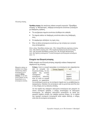 Ελεγκτής κίνησης
52 Εγχειρίδιο Αναφοράς για το The Geometer’s Sketchpad
Προσθήκη κίνησης είτε πατώντας κάποιο κουμπί ενεργειών ‘Προσθήκη
κίνησης’ ή ‘Μετακίνηση’, διάφορα αντικείμενα κινούνται ή αλλάζουν
με διάφορους τρόπους.
• Τα ανεξάρτητα σημεία κινούνται ελεύθερα στο επίπεδο.
• Τα σημεία επάνω σε διαδρομές κινούνται πάνω στις διαδρομές
τους.
• Οι παράμετροι αλλάζουν τις τιμές τους.
• Όλα τα άλλα αντικείμενα κινούνται με την κίνηση των γονικών
τους αντικειμένων.
Βλέπε επίσης: Προσθήκη κίνησης (σελ. 194), Αύξηση/Μείωση ταχύτητας κίνησης
(σελ. 194), Παύση κίνησης (σελ. 195), Εμφάνιση/Απόκρυψη Ελεγκτή κίνησης
(σελ. 196), Κουμπιά Προσθήκης κίνησης (σελ. 48), Κουμπιά Μετακίνησης
(σελ. 48), Σχέσεις αντικειμένων: Γονικά αντικείμενα και θυγατρικά αντικείμενα
(σελ. 11)
Στοιχεία του Ελεγκτή κίνησης
Κάθε στοιχείο του Ελεγκτή κίνησης επηρεάζει κάποιο διαφορετικό
παράγοντα της κίνησης.
Στόχος: Αυτό το κουμπί περιγράφει τα αντικείμενα που επηρεάζονται
από τα κουμπιά του
Ελεγκτή κίνησης. Αν στο
σχέδιό σας κινείται
τουλάχιστον ένα
αντικείμενο, κάνοντας
κλικ σε αυτό το κουμπί
μπορείτε να εμφανίσετε
ένα αναδυόμενο μενού με τα κινούμενα σημεία και τις μεταβαλλόμενες
παραμέτρους. Επιλέξτε ένα αντικείμενο από το μενού και αυτό θα γίνει
ο νέος στόχος για τις επιλογές κίνησης.
Μπορείτε επίσης να
αλλάξετε τον στόχο,
επιλέγοντας κάποιο
αντικείμενο με το
εργαλείο βέλους
επιλογής, αν και κάτι
τέτοιο μπορεί να σας
δυσκολέψει αν το
αντικείμενο κινείται.
Αν στο σχέδιό σας υπάρχουν επιλεγμένα αντικείμενα που μπορούν να
γίνουν κινούμενα γραφικά, ο στόχος αντιστοιχίζει τα επιλεγμένα
αντικείμενα. Αν υπάρχουν επιλεγμένα αντικείμενα τα οποία δεν
μπορούν δεχθούν κίνηση, δεν υπάρχει κανένας στόχος. Αν το σχέδιό
σας περιέχει κινούμενα αντικείμενα αλλά καμία επιλογή, ο στόχος
είναι όλα τα κινούμενα αντικείμενα.
 