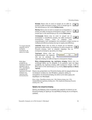 Ελεγκτής κίνησης
Εγχειρίδιο Αναφοράς για το The Geometer’s Sketchpad 53
Κίνηση: Κάντε κλικ σε αυτό το κουμπί για να τεθεί σε
κίνηση το κάθε αντικείμενο στόχος. Αυτό το κουμπί έχει το
ίδιο αποτέλεσμα με την εντολή Προσθήκη κίνησης.
Παύση: Κάντε κλικ σε αυτό το κουμπί για να σταματήσει η
κίνηση του κάθε κινούμενου αντικειμένου στόχου. Αυτό το
κουμπί έχει το ίδιο αποτέλεσμα με την εντολή Παύση κίνησης.
Αντιστροφή: Κάντε κλικ σε αυτό το κουμπί για να
αντιστραφεί η κατεύθυνση κίνησης του κάθε κινούμενου
αντικείμενου στόχου. Αυτό το πλήκτρο είναι
ενεργοποιημένο όταν τουλάχιστον ένα αντικείμενο στόχος κινείται σε
σταθερή κατεύθυνση κίνησης (και όχι σε τυχαίες κατευθύνσεις).
Διακοπή: Κάντε κλικ σε αυτό το κουμπί για να διακοπεί
προσωρινά κάθε κίνηση. Σε αντίθεση με τα άλλα στοιχεία του
Ελεγκτή κίνησης, αυτό το πλήκτρο επηρεάζει όλα τα
κινούμενα αντικείμενα, όχι απλώς τον στόχο.
Το κουμπί Διακοπή
επηρεάζει όλα τα
κινούμενα
αντικείμενα, όχι
απλώς τον στόχο.
Ταχύτητα: Κάντε κλικ και
πληκτρολογήστε νέα ταχύτητα
εδώ για να αλλάξετε την
ταχύτητα κίνησης του κάθε κινούμενου αντικειμένου στόχου.
Βέλη αύξησης/μείωσης της ταχύτητας κίνησης: Κάντε κλικ στο
αντίστοιχο βέλος για να αυξήσετε ή να μειώσετε κατά ένα βήμα
μεταβολής την ταχύτητα κίνησης κάθε κινούμενου στόχου. Αυτά τα
βέλη έχουν το ίδιο αποτέλεσμα με τις εντολές Αύξηση ταχύτητας και Μείωση
ταχύτητας.
Κάθε βήμα
μεταβολής της
ταχύτητας είναι κάτι
παραπάνω από το
25%. Τρία βήματα
μεταβολής της
ταχύτητας στη σειρά
αλλάζουν την
ταχύτητα κατά
συντελεστή δύο.
Σύρετε και μετακινήστε τον Ελεγκτή κίνησης από τη γραμμή τίτλου για
να αλλάξετε τη θέση του. Στα Windows, μπορείτε επίσης να
αγκυρώσετε τον Ελεγκτή κίνησης στο πάνω ή στο κάτω μέρος του
παραθύρου του Sketchpad.
Βλέπε επίσης: Προσθήκη κίνησης (σελ. 194), Παύση κίνησης (σελ. 195),
Αύξηση/Μείωση ταχύτητας κίνησης (σελ. 194), Εμφάνιση/Απόκρυψη Ελεγκτή
κίνησης (σελ. 196)
Χρήση του ελεγκτή κίνησης
Πολλές και διάφορες είναι οι εργασίες που μπορείτε να κάνετε με τον
Ελεγκτή κίνησης σε σχέση με την προσθήκη κίνησης και τα κινούμενα
γραφικά.
 