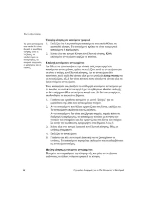 Ελεγκτής κίνησης
54 Εγχειρίδιο Αναφοράς για το The Geometer’s Sketchpad
Έναρξη κίνησης σε κινούμενο γραφικό
1. Επιλέξτε ένα ή περισσότερα αντικείμενα στα οποία θέλετε να
προστεθεί κίνηση. Τα αντικείμενα πρέπει να είναι γεωμετρικά
αντικείμενα ή παράμετροι.
Τα μόνα αντικείμενα
στα οποία δεν είναι
δυνατή η προσθήκη
κίνησης είναι οι
λεζάντες, οι
υπολογισμοί, οι
συναρτήσεις, τα
κουμπιά ενεργειών,
οι μετρήσεις και οι
εικόνες.
2. Κάντε κλικ στο κουμπί Κίνηση του Ελεγκτή κίνησης. Κάθε
επιλεγμένο αντικείμενο αρχίζει να κινείται.
Επιλογή κινούμενου αντικειμένου
Αν θέλετε να τροποποιήσετε την κίνηση ενός συγκεκριμένου
κινούμενου αντικειμένου, πρέπει να επιλέξετε αυτό το αντικείμενο για
να γίνει ο στόχος του Ελεγκτή κίνησης. Αν το αντικείμενο δεν
κινούνταν, πολύ απλά θα κάνατε κλικ με το εργαλείο βέλους επιλογής για
να το επιλέξετε, αλλά δεν είναι πάντοτε τόσο εύκολο να κάνετε κλικ σε
ένα κινούμενο αντικείμενο.
Ίσως καταφέρετε να επιλέξετε το επιθυμητό κινούμενο αντικείμενο με
το ποντίκι, αν αυτό κινείται αργά ή με το ορθογώνιο πλαίσιο επιλογής
αν δεν υπάρχουν άλλα αντικείμενα κοντά του. Αν δεν τα καταφέρετε,
ακολουθήστε τα παρακάτω βήματα.
1. Πατήστε και κρατήστε πατημένο το μενού ‘Στόχος’ για να
εμφανίσετε τη λίστα των αντικειμένων στόχων.
2. Αν το αντικείμενο που θέλετε εμφανίζεται στη λίστα, επιλέξτε το.
Το αντικείμενο επιλέγεται και τελειώσατε.
Αν το αντικείμενο δεν είναι ανεξάρτητο σημείο, σημείο πάνω σε
διαδρομή ή παράμετρος, το αντικείμενο κινείται με κίνηση των
γονικών του στοιχείων και δεν εμφανίζεται στη λίστα των στόχων.
Σε αυτήν την περίπτωση, προχωρήστε στα βήματα 3 έως 5.
3. Κάντε κλικ στο κουμπί Διακοπή του Ελεγκτή κίνησης. Όλες οι
κινήσεις σταματούν.
4. Επιλέξτε το αντικείμενο.
5. Πατήστε και πάλι το κουμπί Διακοπή για να ξαναρχίσουν οι
κινήσεις. Το αντικείμενο παραμένει επιλεγμένο και περιλαμβάνεται
ως αντικείμενο στόχος.
Παύση κίνησης κινούμενου αντικειμένου
Μπορείτε να σταματήσετε την κίνηση ενός και μόνο αντικείμενου
αφήνοντας τα άλλα κινούμενα γραφικά σε κίνηση.
 