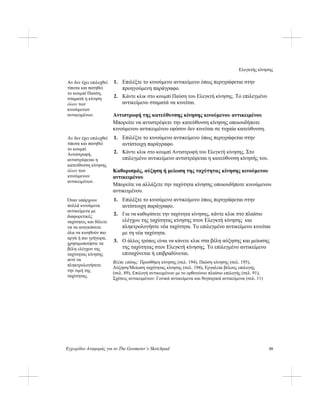 Ελεγκτής κίνησης
Εγχειρίδιο Αναφοράς για το The Geometer’s Sketchpad 55
1. Επιλέξτε το κινούμενο αντικείμενο όπως περιγράφεται στην
προηγούμενη παράγραφο.
Αν δεν έχει επιλεχθεί
τίποτα και πατηθεί
το κουμπί Παύση,
σταματά η κίνηση
όλων των
κινούμενων
αντικειμένων.
2. Κάντε κλικ στο κουμπί Παύση του Ελεγκτή κίνησης. Το επιλεγμένο
αντικείμενο σταματά να κινείται.
Αντιστροφή της κατεύθυνσης κίνησης κινούμενου αντικειμένου
Μπορείτε να αντιστρέψετε την κατεύθυνση κίνησης οποιουδήποτε
κινούμενου αντικειμένου εφόσον δεν κινείται σε τυχαία κατεύθυνση.
1. Επιλέξτε το κινούμενο αντικείμενο όπως περιγράφεται στην
αντίστοιχη παράγραφο.
Αν δεν έχει επιλεχθεί
τίποτα και πατηθεί
το κουμπί
Αντιστροφή,
αντιστρέφεται η
κατεύθυνση κίνησης
όλων των
κινούμενων
αντικειμένων.
2. Κάντε κλικ στο κουμπί Αντιστροφή του Ελεγκτή κίνησης. Στο
επιλεγμένο αντικείμενο αντιστρέφεται η κατεύθυνση κίνησής του.
Καθορισμός, αύξηση ή μείωση της ταχύτητας κίνησης κινούμενου
αντικειμένου
Μπορείτε να αλλάξετε την ταχύτητα κίνησης οποιουδήποτε κινούμενου
αντικειμένου.
1. Επιλέξτε το κινούμενο αντικείμενο όπως περιγράφεται στην
αντίστοιχη παράγραφο.
Όταν υπάρχουν
πολλά κινούμενα
αντικείμενα με
διαφορετικές
ταχύτητες και θέλετε
να τα αναγκάσετε
όλα να κινηθούν πιο
αργά ή πιο γρήγορα,
χρησιμοποιήστε τα
βέλη ελέγχου της
ταχύτητας κίνησης
αντί να
πληκτρολογήσετε
την τιμή της
ταχύτητας.
2. Για να καθορίσετε την ταχύτητα κίνησης, κάντε κλικ στο πλαίσιο
ελέγχου της ταχύτητας κίνησης στον Ελεγκτή κίνησης και
πληκτρολογήστε νέα ταχύτητα. Το επιλεγμένο αντικείμενο κινείται
με τη νέα ταχύτητα.
3. Ο άλλος τρόπος είναι να κάνετε κλικ στα βέλη αύξησης και μείωσης
της ταχύτητας στον Ελεγκτή κίνησης. Το επιλεγμένο αντικείμενο
επιταχύνεται ή επιβραδύνεται.
Βλέπε επίσης: Προσθήκη κίνησης (σελ. 194), Παύση κίνησης (σελ. 195),
Αύξηση/Μείωση ταχύτητας κίνησης (σελ. 194), Εργαλεία βέλους επιλογής
(σελ. 89), Επιλογή αντικειμένων με το ορθογώνιο πλαίσιο επιλογής (σελ. 91),
Σχέσεις αντικειμένων: Γονικά αντικείμενα και θυγατρικά αντικείμενα (σελ. 11)
 