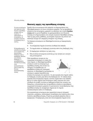Ελεγκτής κίνησης
56 Εγχειρίδιο Αναφοράς για το The Geometer’s Sketchpad
Βασικές αρχές της προσθήκης κίνησης
Σχεδόν όλα τα αντικείμενα που μπορείτε να δημιουργήσετε στο
Sketchpad μπορούν να γίνουν κινούμενα γραφικά. Για να προσθέσετε
κίνηση σε ένα αντικείμενο, μπορείτε να επιλέξετε την εντολή Προσθήκη
κίνησης από το μενού Προβολή, να χρησιμοποιήσετε τον Ελεγκτή
κίνησης ή να δημιουργήσετε ένα κουμπί ενεργειών Προσθήκη κίνησης.
Από τις τρεις αυτές μεθόδους, τα κουμπιά ενεργειών σας δίνουν τον
καλύτερο έλεγχο των επιμέρους στοιχείων της κίνησης.
Τα μόνα αντικείμενα
στα οποία δεν είναι
δυνατή η προσθήκη
κίνησης είναι οι
λεζάντες, οι
υπολογισμοί, οι
συναρτήσεις, τα
κουμπιά ενεργειών,
οι μετρήσεις και οι
εικόνες. Τα διάφορα αντικείμενα του Sketchpad κινούνται με διαφορετικούς
τρόπους.
• Τα ανεξάρτητα σημεία κινούνται ελεύθερα στο επίπεδο.
• Τα σημεία πάνω σε διαδρομές κινούνται πάνω στις διαδρομές τους.Η προκαθορισμένη
κατεύθυνση κίνησης
για τα σημεία στις
περισσότερες
διαδρομές είναι η
αμφίδρομη. Ωστόσο,
για κυκλικές
διαδρομές, η
προκαθορισμένη
κατεύθυνση κίνησης
είναι
αριστερόστροφα –
κατά τη φορά της
θετικής
αριστερόστροφης
γωνίας.
• Οι παράμετροι αλλάζουν τις τιμές τους.
• Όλα τα άλλα αντικείμενα κινούνται με την κίνηση των γονικών
τους αντικειμένων.
Όταν προσθέτετε κίνηση σε ένα
γεωμετρικό αντικείμενο το οποίο δεν
είναι σημείο, το Sketchpad προσθέτει
κίνηση σε αυτό το αντικείμενο με
προσθήκη κίνησης στα γονικά του
στοιχεία. Για παράδειγμα, αν
προσθέσετε κίνηση στο εσωτερικό
τριγώνου, το Sketchpad το μετατρέπει σε
κινούμενο γραφικό προσθέτοντας
κίνηση στις κορυφές του τριγώνου. Αν μία κορυφή είναι σημείο επάνω
σε διαδρομή, κινείται μαζί πάνω στη διαδρομή του. Αν κάποια άλλη
κορυφή είναι ανεξάρτητο σημείο, κινείται τυχαία πάνω στο επίπεδο.
Και αν το τρίτο σημείο είναι αντικείμενο όπως τομή που δεν είναι
ελεύθερη να κινηθεί, κινείται με διαδοχική κίνηση των γονικών του.
Επομένως, η δυνατότητά σας να προσθέσετε κίνηση σε οποιοδήποτε
γεωμετρικό αντικείμενο μπορείτε να φανταστείτε τελικά βασίζεται στην
προσθήκη κίνησης σε ανεξάρτητα σημεία και σε σημεία
κατασκευασμένα επάνω σε διαδρομές.
Στα περισσότερα αντικείμενα που εμφανίζουν κείμενο (κουμπιά
ενεργειών, μετρήσεις, υπολογισμοί, συναρτήσεις και λεζάντες) δεν είναι
δυνατή η προσθήκη κίνησης. Η μία και μοναδική εξαίρεση είναι οι
παράμετροι. Η παράμετρος είναι σαν ένα ανεξάρτητο σημείο ή ένα
 