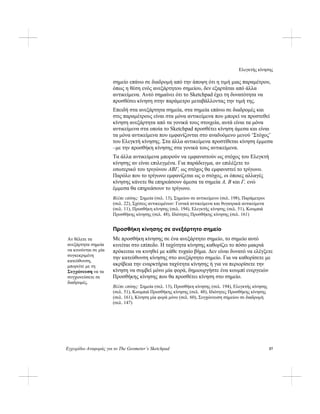 Ελεγκτής κίνησης
Εγχειρίδιο Αναφοράς για το The Geometer’s Sketchpad 57
σημείο επάνω σε διαδρομή από την άποψη ότι η τιμή μιας παραμέτρου,
όπως η θέση ενός ανεξάρτητου σημείου, δεν εξαρτάται από άλλα
αντικείμενα. Αυτό σημαίνει ότι το Sketchpad έχει τη δυνατότητα να
προσθέσει κίνηση στην παράμετρο μεταβάλλοντας την τιμή της.
Επειδή στα ανεξάρτητα σημεία, στα σημεία επάνω σε διαδρομές και
στις παραμέτρους είναι στα μόνα αντικείμενα που μπορεί να προστεθεί
κίνηση ανεξάρτητα από τα γονικά τους στοιχεία, αυτά είναι τα μόνα
αντικείμενα στα οποία το Sketchpad προσθέτει κίνηση άμεσα και είναι
τα μόνα αντικείμενα που εμφανίζονται στο αναδυόμενο μενού ‘Στόχος’
του Ελεγκτή κίνησης. Στα άλλα αντικείμενα προστίθεται κίνηση έμμεσα
–με την προσθήκη κίνησης στα γονικά τους αντικείμενα.
Τα άλλα αντικείμενα μπορούν να εμφανιστούν ως στόχος του Ελεγκτή
κίνησης αν είναι επιλεγμένα. Για παράδειγμα, αν επιλέξετε το
εσωτερικό του τριγώνου ABΓ, ως στόχος θα εμφανιστεί το τρίγωνο.
Παρόλο που το τρίγωνο εμφανίζεται ως ο στόχος, οι όποιες αλλαγές
κίνησης κάνετε θα επηρεάσουν άμεσα τα σημεία A, B και Γ, ενώ
έμμεσα θα επηρεάσουν το τρίγωνο.
Βλέπε επίσης: Σημεία (σελ. 13), Σημείου σε αντικείμενο (σελ. 198), Παράμετροι
(σελ. 22), Σχέσεις αντικειμένων: Γονικά αντικείμενα και θυγατρικά αντικείμενα
(σελ. 11), Προσθήκη κίνησης (σελ. 194), Ελεγκτής κίνησης (σελ. 51), Κουμπιά
Προσθήκης κίνησης (σελ. 48), Ιδιότητες Προσθήκης κίνησης (σελ. 161)
Προσθήκη κίνησης σε ανεξάρτητο σημείο
Με προσθήκη κίνησης σε ένα ανεξάρτητο σημείο, το σημείο αυτό
κινείται στο επίπεδο. Η ταχύτητα κίνησης καθορίζει το πόσο μακριά
πρόκειται να κινηθεί με κάθε τυχαίο βήμα. Δεν είναι δυνατό να ελέγξετε
την κατεύθυνση κίνησης στο ανεξάρτητο σημείο. Για να καθορίσετε με
ακρίβεια την εναρκτήρια ταχύτητα κίνησης ή για να περιορίσετε την
κίνηση να συμβεί μόνο μία φορά, δημιουργήστε ένα κουμπί ενεργειών
Προσθήκης κίνησης που θα προσθέτει κίνηση στο σημείο.
Αν θέλετε τα
ανεξάρτητα σημεία
να κινούνται σε μία
συγκεκριμένη
κατεύθυνση,
μπορείτε με τη
Συγχώνευση να τα
συγχωνεύσετε σε
διαδρομές.
Βλέπε επίσης: Σημεία (σελ. 13), Προσθήκη κίνησης (σελ. 194), Ελεγκτής κίνησης
(σελ. 51), Κουμπιά Προσθήκης κίνησης (σελ. 48), Ιδιότητες Προσθήκης κίνησης
(σελ. 161), Κίνηση μία φορά μόνο (σελ. 60), Συγχώνευση σημείου σε διαδρομή
(σελ. 147)
 