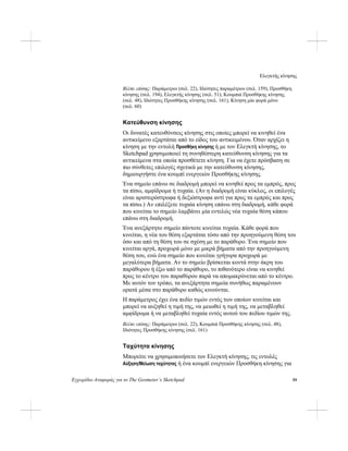 Ελεγκτής κίνησης
Εγχειρίδιο Αναφοράς για το The Geometer’s Sketchpad 59
Βλέπε επίσης: Παράμετροι (σελ. 22), Ιδιότητες παραμέτρου (σελ. 159), Προσθήκη
κίνησης (σελ. 194), Ελεγκτής κίνησης (σελ. 51), Κουμπιά Προσθήκης κίνησης
(σελ. 48), Ιδιότητες Προσθήκης κίνησης (σελ. 161), Κίνηση μία φορά μόνο
(σελ. 60)
Κατεύθυνση κίνησης
Οι δυνατές κατευθύνσεις κίνησης στις οποίες μπορεί να κινηθεί ένα
αντικείμενο εξαρτάται από το είδος του αντικειμένου. Όταν αρχίζει η
κίνηση με την εντολή Προσθήκη κίνησης ή με τον Ελεγκτή κίνησης, το
Sketchpad χρησιμοποιεί τη συνηθέστερη κατεύθυνση κίνησης για τα
αντικείμενα στα οποία προσθέτετε κίνηση. Για να έχετε πρόσβαση σε
πιο σύνθετες επιλογές σχετικά με την κατεύθυνση κίνησης,
δημιουργήστε ένα κουμπί ενεργειών Προσθήκης κίνησης.
Ένα σημείο επάνω σε διαδρομή μπορεί να κινηθεί προς τα εμπρός, προς
τα πίσω, αμφίδρομα ή τυχαία. (Αν η διαδρομή είναι κύκλος, οι επιλογές
είναι αριστερόστροφα ή δεξιόστροφα αντί για προς τα εμπρός και προς
τα πίσω.) Αν επιλέξετε τυχαία κίνηση επάνω στη διαδρομή, κάθε φορά
που κινείται το σημείο λαμβάνει μία εντελώς νέα τυχαία θέση κάπου
επάνω στη διαδρομή.
Ένα ανεξάρτητο σημείο πάντοτε κινείται τυχαία. Κάθε φορά που
κινείται, η νέα του θέση εξαρτάται τόσο από την προηγούμενη θέση του
όσο και από τη θέση του σε σχέση με το παράθυρο. Ένα σημείο που
κινείται αργά, προχωρά μόνο με μικρά βήματα από την προηγούμενη
θέση του, ενώ ένα σημείο που κινείται γρήγορα προχωρά με
μεγαλύτερα βήματα. Αν το σημείο βρίσκεται κοντά στην άκρη του
παράθυρου ή έξω από το παράθυρο, το πιθανότερο είναι να κινηθεί
προς το κέντρο του παραθύρου παρά να απομακρύνεται από το κέντρο.
Με αυτόν τον τρόπο, τα ανεξάρτητα σημεία συνήθως παραμένουν
ορατά μέσα στο παράθυρο καθώς κινούνται.
Η παράμετρος έχει ένα πεδίο τιμών εντός των οποίων κινείται και
μπορεί να αυξηθεί η τιμή της, να μειωθεί η τιμή της, να μεταβληθεί
αμφίδρομα ή να μεταβληθεί τυχαία εντός αυτού του πεδίου τιμών της.
Βλέπε επίσης: Παράμετροι (σελ. 22), Κουμπιά Προσθήκης κίνησης (σελ. 48),
Ιδιότητες Προσθήκης κίνησης (σελ. 161)
Ταχύτητα κίνησης
Μπορείτε να χρησιμοποιήσετε τον Ελεγκτή κίνησης, τις εντολές
Αύξηση/Μείωση ταχύτητας ή ένα κουμπί ενεργειών Προσθήκη κίνησης για
 