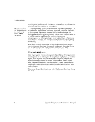 Ελεγκτής κίνησης
60 Εγχειρίδιο Αναφοράς για το The Geometer’s Sketchpad
να ορίσετε την ταχύτητα ενός κινούμενου αντικειμένου σε σχέση με την
κανονική ταχύτητα για αυτό το αντικείμενο.
Ο Ελεγκτής κίνησης εμφανίζει την κανονική ταχύτητα ως ταχύτητα 1,0.
Η πραγματική ταχύτητα της κανονικής ταχύτητας εξαρτάται τόσο από
τις Προτιμήσεις συστήματος όσο και από τον υπολογιστή σας. Το
Sketchpad προσπαθεί να διατηρεί αυτήν την ταχύτητα σταθερή, αλλά αν
το σχέδιό σας είναι περίπλοκο ή ο υπολογιστής σας είναι
απασχολημένος με άλλες εργασίες, η κανονική ταχύτητα ενδέχεται να
είναι ελαφρώς πιο αργή από εκείνη που καθορίζεται στις Προτιμήσεις
συστήματος.
Μπορείτε να ορίσετε
την ιδανική ταχύτητα
για σημεία με την
εντολή Σύνθετες
προτιμήσεις.
Βλέπε επίσης: Ελεγκτής κίνησης (σελ. 51), Αύξηση/Μείωση ταχύτητας κίνησης
(σελ. 194), Κουμπιά Προσθήκης κίνησης (σελ. 48), Ιδιότητες Προσθήκης κίνησης
(σελ. 161), Παράμετροι (σελ. 22), Προτιμήσεις συστήματος (σελ. 179)
Κίνηση μία φορά μόνο
Όταν δημιουργείτε ένα κουμπί ενεργειών Προσθήκης κίνησης, μπορείτε
να καθορίσετε αν το αντικείμενο θα κινηθεί μία φορά μόνο. Αν κινείται
τυχαία, αυτό σημαίνει ότι με το πάτημα του κουμπιού μία φορά, το
αντικείμενο υποχρεώνεται να κινηθεί μία φορά προς μία νέα τυχαία
θέση. Αν το αντικείμενο δεν κινείται τυχαία, η κίνηση μία φορά μόνο
σημαίνει ότι το αντικείμενο θα σταματήσει μόλις επιστρέψει στη θέση
εκκίνησής του.
Βλέπε επίσης: Κουμπί Προσθήκη κίνησης (σελ. 141), Ιδιότητες Προσθήκης κίνησης
(σελ. 161)
 