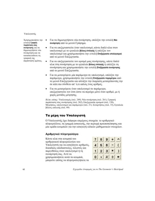 Υπολογιστής
62 Εγχειρίδιο Αναφοράς για το The Geometer’s Sketchpad
• Για να δημιουργήσετε νέα συνάρτηση, επιλέξτε την εντολή Νέα
συνάρτηση από το μενού Γράφημα.
Χρησιμοποιήστε την
εντολή Γραφική
παράσταση νέας
συνάρτησης για να
δημιουργήσετε νέα
συνάρτηση και να
κατασκευάσετε τη
γραφική της
παράσταση αμέσως.
• Για να επεξεργαστείτε έναν υπολογισμό, κάντε διπλό κλικ στον
υπολογισμό με το εργαλείο βέλους επιλογής ή επιλέξτε τον
υπολογισμό και χρησιμοποιήστε την εντολή Επεξεργασία υπολογισμού
από το μενού Επεξεργασία.
• Για να επεξεργαστείτε τον ορισμό μιας συνάρτησης, κάντε διπλό
κλικ στη συνάρτηση με το εργαλείο βέλους επιλογής ή επιλέξτε τη
συνάρτηση και χρησιμοποιήστε την εντολή Επεξεργασία συνάρτησης
από το μενού Επεξεργασία.
• Για να μετατρέψετε μία παράμετρο σε υπολογισμό, επιλέξτε την
παράμετρο, χρησιμοποιήστε την εντολή Επεξεργασία παραμέτρου από
το μενού Επεξεργασία και αλλάξτε την έκφραση μετατρέποντάς την
σε κάτι πιο σύνθετο απ’ ό,τι απλώς ένας αριθμός.
• Για να μετατρέψετε έναν υπολογισμό σε παράμετρο,
επεξεργαστείτε τον έτσι ώστε να περιέχει μόνο έναν αριθμό, με ή
χωρίς μονάδες μέτρησης.
Βλέπε επίσης: Υπολογισμός (σελ. 249), Νέα συνάρτηση (σελ. 261), Γραφική
παράσταση νέας συνάρτησης (σελ. 262), Επεξεργασία ορισμού (σελ. 150),
Μετρήσεις, υπολογισμοί και παράμετροι (σελ. 21), Συναρτήσεις (σελ. 33), Εργαλεία
βέλους επιλογής (σελ. 89)
Τα μέρη του Υπολογιστή
Ο Υπολογιστής έχει διάφορα επιμέρους στοιχεία: το αριθμητικό
πληκτρολόγιο, τη γραμμή εισαγωγής, την περιοχή προεπισκόπησης και
μία ομάδα κουμπιών για την εισαγωγή ειδικών μαθηματικών στοιχείων.
Αριθμητικό πληκτρολόγιο
Κάντε κλικ στα κουμπιά του
αριθμητικού πληκτρολογίου του
Υπολογιστή για να εισαγάγετε αριθμούς,
δεκαδικές υποδιαστολές, τελεστές και
παρενθέσεις στον υπολογισμό ή τη
συνάρτησή σας. Αντί να
χρησιμοποιήσετε αυτά τα κουμπιά,
μπορείτε επίσης να πληκτρολογήσετε τα
 