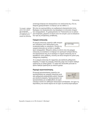 Υπολογιστής
Εγχειρίδιο Αναφοράς για το The Geometer’s Sketchpad 63
αντίστοιχα πλήκτρα στο πληκτρολόγιο του υπολογιστή σας. (Για τη
διαίρεση χρησιμοποιήστε το πλήκτρο για την κάθετο /.)
Με κλικ στο αριστερό βέλος του αριθμητικού πληκτρολογίου ή στο
Backspace του πληκτρολογίου σας διαγράφετε το τελευταίο στοιχείο
που καταχωρήσατε. Αν χρησιμοποιείτε τον Υπολογιστή για να ορίσετε
μία συνάρτηση, μπορείτε να κάνετε κλικ στο κουμπί x,για να εισαγάγετε
την τιμή της ανεξάρτητης μεταβλητής.
Το κουμπί x υπάρχει
μόνον όταν ορίζετε
μία συνάρτηση.
Μετατρέπεται σε y, θ
ή r ανάλογα με τη
μορφή της εξίσωσης.
Γραμμή εισαγωγής
Η γραμμή εισαγωγής εμφανίζει κάθε στοιχείο
που εισαγάγετε στον υπολογισμό ή στη
συνάρτηση καθώς το εισαγάγετε. Ελέγξτε τη
γραμμή εισαγωγής για να δείτε τι ακριβώς
έχετε καταχωρήσει. Μπορείτε επίσης να κάνετε κλικ στη γραμμή
εισαγωγής ή να πατήσετε το πλήκτρο του αριστερού ή δεξιού βέλους
στο πληκτρολόγιό σας για να αλλάξετε το σημείο εισαγωγής και να
προσθέσετε νέους αριθμούς, τελεστές και άλλα στοιχεία στο μέσον μιας
υπάρχουσας έκφρασης.
Αν η γραμμή εισαγωγής δεν σχηματίζει μία αποδεκτή μαθηματική
έκφραση, το τμήμα της γραμμής εισαγωγής μέχρι και το πρώτο σφάλμα
εμφανίζεται με μαύρο χρώμα. Το τμήμα που ακολουθεί μετά από το
πρώτο σφάλμα εμφανίζεται με κόκκινο χρώμα.
Περιοχή προεπισκόπησης
Η περιοχή προεπισκόπησης εμφανίζει την
προεπισκόπηση της γραμμής εισαγωγής μετά
από μαθηματική μορφοποίηση εφόσον περιέχει
μία αποδεκτή έκφραση. Χρησιμοποιήστε την
προεπισκόπηση για να βεβαιωθείτε ότι έχετε
εισαγάγει σωστά τον επιθυμητό υπολογισμό ή συνάρτηση –ότι έχετε τις
παρενθέσεις στα σωστά σημεία και ότι έχετε τη σωστή σειρά πράξεων.
 