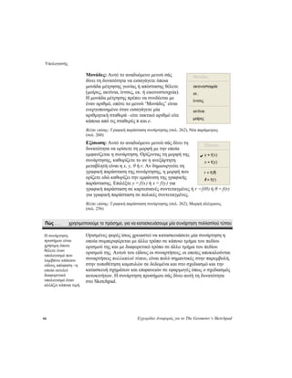 Υπολογιστής
66 Εγχειρίδιο Αναφοράς για το The Geometer’s Sketchpad
Μονάδες: Αυτό το αναδυόμενο μενού σάς
δίνει τη δυνατότητα να εισαγάγετε όποια
μονάδα μέτρησης γωνίας ή απόστασης θέλετε
(μοίρες, ακτίνια, ίντσες, εκ. ή εικονοστοιχεία).
Η μονάδα μέτρησης πρέπει να συνδέεται με
έναν αριθμό, οπότε το μενού ‘Μονάδες’ είναι
ενεργοποιημένο όταν εισαγάγετε μία
αριθμητική σταθερά –είτε τακτικό αριθμό είτε
κάποια από τις σταθερές π και e.
Βλέπε επίσης: Γραφική παράσταση συνάρτησης (σελ. 262), Νέα παράμετρος
(σελ. 260)
Εξίσωση: Αυτό το αναδυόμενο μενού σάς δίνει τη
δυνατότητα να ορίσετε τη μορφή με την οποία
εμφανίζεται η συνάρτηση. Ορίζοντας τη μορφή της
συνάρτησης, καθορίζετε το αν η ανεξάρτητη
μεταβλητή είναι η x, y, θ ή r. Αν δημιουργείτε τη
γραφική παράσταση της συνάρτησης, η μορφή που
ορίζετε εδώ καθορίζει την εμφάνιση της γραφικής
παράστασης. Επιλέξτε y = f(x) ή x = f(y) για
γραφική παράσταση σε καρτεσιανές συντεταγμένες ή r =f(θ) ή θ = f(r)
για γραφική παράσταση σε πολικές συντεταγμένες.
Βλέπε επίσης: Γραφική παράσταση συνάρτησης (σελ. 262), Μορφή πλέγματος
(σελ. 256)
Πώς . . . χρησιμοποιούμε το πρόσημο, για να κατασκευάσουμε μία συνάρτηση πολλαπλού τύπου
Ορισμένες φορές ίσως χρειαστεί να κατασκευάσετε μία συνάρτηση η
οποία συμπεριφέρεται με άλλο τρόπο σε κάποιο τμήμα του πεδίου
ορισμού της και με διαφορετικό τρόπο σε άλλο τμήμα του πεδίου
ορισμού της. Αυτού του είδους οι συναρτήσεις, οι οποίες αποκαλούνται
συναρτήσεις πολλαπλού τύπου, είναι πολύ σημαντικές στην παρεμβολή,
στην τοποθέτηση καμπυλών σε δεδομένα και στο σχεδιασμό και την
κατασκευή σχημάτων και επιφανειών σε εφαρμογές όπως ο σχεδιασμός
αυτοκινήτων. Η συνάρτηση προσήμου σάς δίνει αυτή τη δυνατότητα
στο Sketchpad.
Η συνάρτηση
προσήμου είναι
χρήσιμη όποτε
θέλετε έναν
υπολογισμό που
λαμβάνει κάποιου
είδους απόφαση –η
οποία εκτελεί
διαφορετικό
υπολογισμό όταν
αλλάζει κάποια τιμή.
 