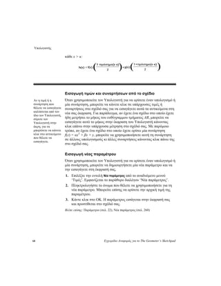 Υπολογιστής
68 Εγχειρίδιο Αναφοράς για το The Geometer’s Sketchpad
κάθε x > κ:
Εισαγωγή τιμών και συναρτήσεων από το σχέδιο
Όταν χρησιμοποιείτε τον Υπολογιστή για να ορίσετε έναν υπολογισμό ή
μία συνάρτηση, μπορείτε να κάνετε κλικ σε υπάρχουσες τιμές ή
συναρτήσεις στο σχέδιό σας για να εισαγάγετε αυτά τα αντικείμενα στη
νέα σας έκφραση. Για παράδειγμα, αν έχετε ένα σχέδιο στο οποίο έχετε
ήδη μετρήσει το μήκος του ευθύγραμμου τμήματος AB, μπορείτε να
εισαγάγετε αυτό το μήκος στην έκφραση του Υπολογιστή κάνοντας
κλικ επάνω στην υπάρχουσα μέτρηση στο σχέδιό σας. Με παρόμοιο
τρόπο, αν έχετε ένα σχέδιο στο οποίο έχετε ορίσει μία συνάρτηση
f(x) = αx2
+ βx + y, μπορείτε να χρησιμοποιήσετε αυτή τη συνάρτηση
σε άλλους υπολογισμούς κι άλλες συναρτήσεις κάνοντας κλικ πάνω της
στο σχέδιό σας.
Αν η τιμή ή η
συνάρτηση που
θέλετε να εισαγάγετε
καλύπτεται από τον
ίδιο τον Υπολογιστή,
σύρετε τον
Υπολογιστή στην
άκρη, για να
μπορέσετε να κάνετε
κλικ στο αντικείμενο
που θέλετε να
εισαγάγετε.
Εισαγωγή νέας παραμέτρου
Όταν χρησιμοποιείτε τον Υπολογιστή για να ορίσετε έναν υπολογισμό ή
μία συνάρτηση, μπορείτε να δημιουργήσετε μία νέα παράμετρο και να
την εισαγάγετε στη έκφρασή σας.
1. Επιλέξτε την εντολή Νέα παράμετρος από το αναδυόμενο μενού
‘Τιμές’. Εμφανίζεται το παράθυρο διαλόγου ‘Νέα παράμετρος’.
2. Πληκτρολογήστε το όνομα που θέλετε να χρησιμοποιήσετε για τη
νέα παράμετρο. Μπορείτε επίσης να ορίσετε την αρχική τιμή της
παραμέτρου.
3. Κάντε κλικ στο OK. Η παράμετρος εισάγεται στην έκφρασή σας
και προστίθεται στο σχέδιό σας.
Βλέπε επίσης: Παράμετροι (σελ. 22), Νέα παράμετρος (σελ. 260)
 