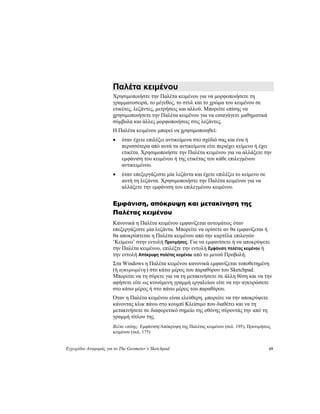 Εγχειρίδιο Αναφοράς για το The Geometer’s Sketchpad 69
Παλέτα κειμένου
Χρησιμοποιήστε την Παλέτα κειμένου για να μορφοποιήσετε τη
γραμματοσειρά, το μέγεθος, το στυλ και το χρώμα του κειμένου σε
ετικέτες, λεζάντες, μετρήσεις και αλλού. Μπορείτε επίσης να
χρησιμοποιήσετε την Παλέτα κειμένου για να εισαγάγετε μαθηματικά
σύμβολα και άλλες μορφοποιήσεις στις λεζάντες.
Η Παλέτα κειμένου μπορεί να χρησιμοποιηθεί:
• όταν έχετε επιλέξει αντικείμενα στο σχέδιό σας και ένα ή
περισσότερα από αυτά τα αντικείμενα είτε περιέχει κείμενο ή έχει
ετικέτα. Χρησιμοποιήστε την Παλέτα κειμένου για να αλλάξετε την
εμφάνιση του κειμένου ή της ετικέτας του κάθε επιλεγμένου
αντικειμένου.
• όταν επεξεργάζεστε μία λεζάντα και έχετε επιλέξει το κείμενο σε
αυτή τη λεζάντα. Χρησιμοποιήστε την Παλέτα κειμένου για να
αλλάξετε την εμφάνιση του επιλεγμένου κειμένου.
Εμφάνιση, απόκρυψη και μετακίνηση της
Παλέτας κειμένου
Κανονικά η Παλέτα κειμένου εμφανίζεται αυτομάτως όταν
επεξεργάζεστε μία λεζάντα. Μπορείτε να ορίσετε αν θα εμφανίζεται ή
θα αποκρύπτεται η Παλέτα κειμένου από την καρτέλα επιλογών
‘Κείμενο’ στην εντολή Προτιμήσεις. Για να εμφανίσετε ή να αποκρύψετε
την Παλέτα κειμένου, επιλέξτε την εντολή Εμφάνιση παλέτας κειμένου ή
την εντολή Απόκρυψη παλέτας κειμένου από το μενού Προβολή.
Στα Windows η Παλέτα κειμένου κανονικά εμφανίζεται τοποθετημένη
(ή αγκυρωμένη) στο κάτω μέρος του παραθύρου του Sketchpad.
Μπορείτε να τη σύρετε για να τη μετακινήσετε σε άλλη θέση και να την
αφήσετε είτε ως κινούμενη γραμμή εργαλείων είτε να την αγκυρώσετε
στο κάτω μέρος ή στο πάνω μέρος του παραθύρου.
Όταν η Παλέτα κειμένου είναι ελεύθερη, μπορείτε να την αποκρύψετε
κάνοντας κλικ πάνω στο κουμπί Κλείσιμο που διαθέτει και να τη
μετακινήσετε σε διαφορετικό σημείο της οθόνης σύροντάς την από τη
γραμμή τίτλου της.
Βλέπε επίσης: Εμφάνιση/Απόκρυψη της Παλέτας κειμένου (σελ. 195), Προτιμήσεις
κειμένου (σελ. 175)
 