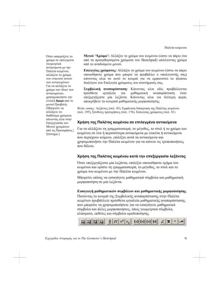 Παλέτα κείμενου
Εγχειρίδιο Αναφοράς για το The Geometer’s Sketchpad 71
Μενού ‘Χρώμα’: Αλλάξτε το χρώμα του κειμένου (ώστε να πάρει ένα
από τα προκαθορισμένα χρώματα του Sketchpad) επιλέγοντας χρώμα
από το αναδυόμενο μενού.
Όταν εφαρμόζετε το
χρώμα σε επιλεγμένα
γεωμετρικά
αντικείμενα με την
Παλέτα κειμένου,
αλλάζετε το χρώμα
των ετικετών αυτών
των αντικειμένων.
Για να αλλάξετε το
χρώμα των ίδιων των
αντικειμένων,
χρησιμοποιήστε την
εντολή Χρώμα από το
μενού Προβολή.
(Μπορείτε να
αλλάξετε τα
διαθέσιμα χρώματα
κάνοντας κλικ στην
Επεξεργασία του
Μενού χρωμάτων
από τις Προτιμήσεις |
Σύστημα.)
Επιλογέας χρώματος: Αλλάξτε το χρώμα του κειμένου (ώστε να πάρει
οποιοδήποτε χρώμα που μπορεί να προβάλλει ο υπολογιστής σας)
κάνοντας κλικ σε αυτό το κουμπί για να εμφανιστεί το πλαίσιο
διαλόγου του Επιλογέα χρώματος του συστήματός σας.
Συμβολική αναπαράσταση: Κάνοντας κλικ εδώ, προβάλλονται
πρόσθετα εργαλεία για μαθηματική αναπαράσταση όταν
επεξεργάζεστε μία λεζάντα. Κάνοντας κλικ για δεύτερη φορά,
αποκρύβετε τα κουμπιά μαθηματικής μορφοποίησης.
Βλέπε επίσης: Λεζάντες (σελ. 45), Εμφάνιση/Απόκρυψη της Παλέτας κειμένου
(σελ. 195), Σύνθετες προτιμήσεις (σελ. 176), Επιλογέας χρώματος (σελ. 81)
Χρήση της Παλέτας κειμένου σε επιλεγμένα αντικείμενα
Για να αλλάξετε τη γραμματοσειρά, το μέγεθος, το στυλ ή το χρώμα του
κειμένου σε ένα ή περισσότερα αντικείμενα με ετικέτα ή αντικείμενα
που περιέχουν κείμενο, επιλέξτε αυτά τα αντικείμενα και
χρησιμοποιήστε την Παλέτα κειμένου για να κάνετε τις τροποποιήσεις
που θέλετε.
Χρήση της Παλέτας κειμένου κατά την επεξεργασία λεζάντας
Όταν επεξεργάζεστε μία λεζάντα, επιλέξτε οποιοδήποτε τμήμα του
κειμένου και ορίστε τη γραμματοσειρά, το μέγεθος, το στυλ και το
χρώμα του κειμένου με την Παλέτα κειμένου.
Μπορείτε επίσης να εισαγάγετε μαθηματικά σύμβολα και μαθηματική
μορφοποίηση σε μία λεζάντα.
Εισαγωγή μαθηματικών συμβόλων και μαθηματικής μορφοποίησης
Πατώντας το κουμπί της Συμβολικής αναπαράστασης στην Παλέτα
κειμένου προβάλλετε πρόσθετα εργαλεία μαθηματικής αναπαράστασης
που μπορείτε να χρησιμοποιήσετε για να εισαγάγετε μαθηματικά
σύμβολα και άλλες μορφοποιήσεις, όπως γεωμετρικά σύμβολα,
κλάσματα, εκθέτες και σύμβολα ομαδοποίησης.
 