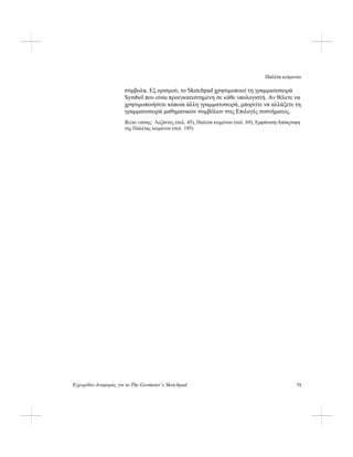 Παλέτα κείμενου
Εγχειρίδιο Αναφοράς για το The Geometer’s Sketchpad 73
σύμβολα. Εξ ορισμού, το Sketchpad χρησιμοποιεί τη γραμματοσειρά
Symbol που είναι προεγκατεστημένη σε κάθε υπολογιστή. Αν θέλετε να
χρησιμοποιήσετε κάποια άλλη γραμματοσειρά, μπορείτε να αλλάξετε τη
γραμματοσειρά μαθηματικών συμβόλων στις Επιλογές συστήματος.
Βλέπε επίσης: Λεζάντες (σελ. 45), Παλέτα κειμένου (σελ. 69), Εμφάνιση/Απόκρυψη
της Παλέτας κειμένου (σελ. 195)
 