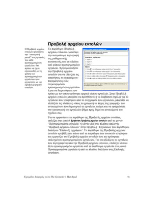 Εγχειρίδιο Αναφοράς για το The Geometer’s Sketchpad 74
Προβολή αρχείου εντολών
Το παράθυρο Προβολή
αρχείου εντολών εμφανίζει
την αναγνώσιμη περιγραφή
της μαθηματικής
κατασκευής που εκτελείται
από κάποιο προσαρμοσμένο
εργαλείο. Χρησιμοποιήστε
την Προβολή αρχείου
εντολών για να ελέγξετε τις
απαιτήσεις σε αντικείμενα-
παραμέτρους ενός
συγκεκριμένου
προσαρμοσμένου εργαλείου
ή για να διερευνήσετε τον
τρόπο με τον οποίο ορίστηκε αρχικά κάποιο εργαλείο. Στην Προβολή
αρχείου εντολών μπορείτε να προσθέσετε ή να διαβάσετε σχόλια για το
εργαλείο που γράφτηκαν από το συγγραφέα του εργαλείου, μπορείτε να
αλλάξετε τις ιδιότητες -όπως το χρώμα ή το πάχος της γραμμής- των
αντικειμένων που δημιουργεί το εργαλείο, ακόμη και να εφαρμόσετε
την κατασκευή του εργαλείου βήμα προς βήμα σε αντικείμενα του
σχεδίου σας.
Η Προβολή αρχείου
εντολών προσφέρει
την “εσωτερική
ματιά” στις εργασίες
του κάθε
προσαρμοσμένου
εργαλείου. Θα
πρέπει να έχετε
εξοικειωθεί με τη
χρήση των
προσαρμοσμένων
εργαλείων πριν
εργαστείτε με την
Προβολή αρχείου
εντολών.
Για να εμφανίσετε το παράθυρο της Προβολής αρχείου εντολών,
επιλέξτε την εντολή Εμφάνιση Προβολής αρχείου εντολών από το μενού
‘Προσαρμοσμένα εργαλεία’ ή κάντε κλικ στο πλαίσιο επιλογής
‘Προβολή αρχείου εντολών’ στην Προβολή | Εργαλείων του παραθύρου
διαλόγου ‘Επιλογές εγγράφου’. Το παράθυρο της Προβολής αρχείου
εντολών προβάλλεται πάνω από τα παράθυρα των ανοικτών εγγράφων
και εμφανίζει την Προβολή αρχείου εντολών του πιο πρόσφατα
επιλεγμένου προσαρμοσμένου εργαλείου. Για να αλλάξετε το εργαλείο
που περιγράφεται από την Προβολή αρχείου εντολών, επιλέξτε κάποιο
άλλο προσαρμοσμένο εργαλείο από τα διαθέσιμα εργαλεία στο μενού
Προσαρμοσμένα εργαλεία ή από το πλαίσιο διαλόγου στις Επιλογές
εγγράφου.
 