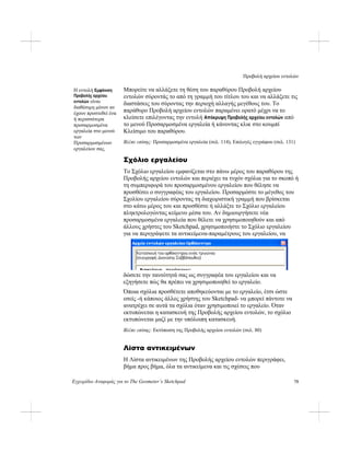 Προβολή αρχείου εντολών
Εγχειρίδιο Αναφοράς για το The Geometer’s Sketchpad 75
Μπορείτε να αλλάξετε τη θέση του παραθύρου Προβολή αρχείου
εντολών σύροντάς το από τη γραμμή του τίτλου του και να αλλάξετε τις
διαστάσεις του σύροντας την περιοχή αλλαγής μεγέθους του. Το
παράθυρο Προβολή αρχείου εντολών παραμένει ορατό μέχρι να το
κλείσετε επιλέγοντας την εντολή Απόκρυψη Προβολής αρχείου εντολών από
το μενού Προσαρμοσμένα εργαλεία ή κάνοντας κλικ στο κουμπί
Κλείσιμο του παραθύρου.
Η εντολή Εμφάνιση
Προβολής αρχείου
εντολών είναι
διαθέσιμη μόνον αν
έχουν προστεθεί ένα
ή περισσότερα
προσαρμοσμένα
εργαλεία στο μενού
των
Προσαρμοσμένων
εργαλείων σας.
Βλέπε επίσης: Προσαρμοσμένα εργαλεία (σελ. 114), Επιλογές εγγράφου (σελ. 131)
Σχόλιο εργαλείου
Το Σχόλιο εργαλείου εμφανίζεται στο πάνω μέρος του παραθύρου της
Προβολής αρχείου εντολών και περιέχει τα τυχόν σχόλια για το σκοπό ή
τη συμπεριφορά του προσαρμοσμένου εργαλείου που θέλησε να
προσθέσει ο συγγραφέας του εργαλείου. Προσαρμόστε το μέγεθος του
Σχολίου εργαλείου σύροντας τη διαχωριστική γραμμή που βρίσκεται
στο κάτω μέρος του και προσθέστε ή αλλάξτε το Σχόλιο εργαλείου
πληκτρολογώντας κείμενο μέσα του. Αν δημιουργήσετε νέα
προσαρμοσμένα εργαλεία που θέλετε να χρησιμοποιηθούν και από
άλλους χρήστες του Sketchpad, χρησιμοποιήστε το Σχόλιο εργαλείου
για να περιγράψετε τα αντικείμενα-παραμέτρους του εργαλείου, να
δώσετε την ταυτότητά σας ως συγγραφέα του εργαλείου και να
εξηγήσετε πώς θα πρέπει να χρησιμοποιηθεί το εργαλείο.
Όποια σχόλια προσθέτετε αποθηκεύονται με το εργαλείο, έτσι ώστε
εσείς -ή κάποιος άλλος χρήστης του Sketchpad- να μπορεί πάντοτε να
ανατρέχει σε αυτά τα σχόλια όταν χρησιμοποιεί το εργαλείο. Όταν
εκτυπώνεται η κατασκευή της Προβολής αρχείου εντολών, το σχόλιο
εκτυπώνεται μαζί με την υπόλοιπη κατασκευή.
Βλέπε επίσης: Εκτύπωση της Προβολής αρχείου εντολών (σελ. 80)
Λίστα αντικειμένων
Η Λίστα αντικειμένων της Προβολής αρχείου εντολών περιγράφει,
βήμα προς βήμα, όλα τα αντικείμενα και τις σχέσεις που
 