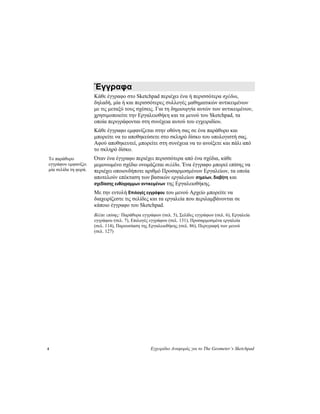 4 Εγχειρίδιο Αναφοράς για το The Geometer’s Sketchpad
Έγγραφα
Κάθε έγγραφο στο Sketchpad περιέχει ένα ή περισσότερα σχέδια,
δηλαδή, μία ή και περισσότερες συλλογές μαθηματικών αντικειμένων
με τις μεταξύ τους σχέσεις. Για τη δημιουργία αυτών των αντικειμένων,
χρησιμοποιείτε την Εργαλειοθήκη και τα μενού του Sketchpad, τα
οποία περιγράφονται στη συνέχεια αυτού του εγχειριδίου.
Κάθε έγγραφο εμφανίζεται στην οθόνη σας σε ένα παράθυρο και
μπορείτε να το αποθηκεύσετε στο σκληρό δίσκο του υπολογιστή σας.
Αφού αποθηκευτεί, μπορείτε στη συνέχεια να το ανοίξετε και πάλι από
το σκληρό δίσκο.
Όταν ένα έγγραφο περιέχει περισσότερα από ένα σχέδια, κάθε
μεμονωμένο σχέδιο ονομάζεται σελίδα. Ένα έγγραφο μπορεί επίσης να
περιέχει οποιονδήποτε αριθμό Προσαρμοσμένων Εργαλείων, τα οποία
αποτελούν επέκταση των βασικών εργαλείων σημείων, διαβήτη και
σχεδίασης ευθύγραμμων αντικειμένων της Εργαλειοθήκης.
Το παράθυρο
εγγράφου εμφανίζει
μία σελίδα τη φορά.
Με την εντολή Επιλογές εγγράφου του μενού Αρχείο μπορείτε να
διαχειρίζεστε τις σελίδες και τα εργαλεία που περιλαμβάνονται σε
κάποιο έγγραφο του Sketchpad.
Βλέπε επίσης: Παράθυρα εγγράφων (σελ. 5), Σελίδες εγγράφων (σελ. 6), Εργαλεία
εγγράφου (σελ. 7), Επιλογές εγγράφου (σελ. 131), Προσαρμοσμένα εργαλεία
(σελ. 114), Παρουσίαση της Εργαλειοθήκης (σελ. 86), Περιγραφή των μενού
(σελ. 127)
 