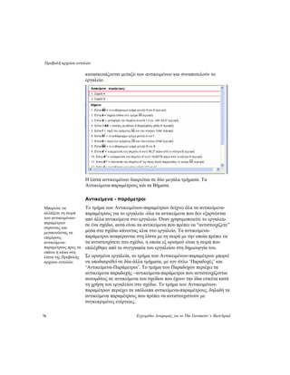 Προβολή αρχείου εντολών
76 Εγχειρίδιο Αναφοράς για το The Geometer’s Sketchpad
κατασκευάζονται μεταξύ των αντικειμένων και συναποτελούν το
εργαλείο.
Η λίστα αντικειμένων διαιρείται σε δύο μεγάλα τμήματα: Τα
Αντικείμενα-παραμέτρους και τα Βήματα.
Αντικείμενα - παράμετροι
Το τμήμα των Αντικειμένων-παραμέτρων δείχνει όλα τα αντικείμενα-
παραμέτρους για το εργαλείο -όλα τα αντικείμενα που δεν εξαρτώνται
από άλλα αντικείμενα στο εργαλείο. Όταν χρησιμοποιείτε το εργαλείο
σε ένα σχέδιο, αυτά είναι τα αντικείμενα που πρέπει να “αντιστοιχίζετε”
μέσα στο σχέδιο κάνοντας κλικ στο εργαλείο. Τα αντικείμενα-
παράμετροι αναφέρονται στη λίστα με τη σειρά με την οποία πρέπει να
τα αντιστοιχίσετε στο σχέδιο, η οποία εξ ορισμού είναι η σειρά που
επιλέχθηκε από το συγγραφέα του εργαλείου στη δημιουργία του.
Μπορείτε να
αλλάξετε τη σειρά
των αντικειμένων-
παραμέτρων
σύροντας και
μετακινώντας τα
επιμέρους
αντικείμενα-
παραμέτρους προς τα
επάνω ή κάτω στη
λίστα της Προβολής
αρχείου εντολών.
Σε ορισμένα εργαλεία, το τμήμα των Αντικειμένων-παραμέτρων μπορεί
να υποδιαιρεθεί σε δύο άλλα τμήματα, με τον τίτλο ‘Παραδοχές’ και
‘Αντικείμενα-Παράμετροι’. Το τμήμα των Παραδοχών περιέχει τα
αντικείμενα παραδοχής –αντικείμενα-παράμετροι που αντιστοιχίζονται
αυτομάτως σε αντικείμενα του σχεδίου που έχουν την ίδια ετικέτα κατά
τη χρήση του εργαλείου στο σχέδιο. Το τμήμα των Αντικειμένων-
παραμέτρων περιέχει τα υπόλοιπα αντικείμενα-παραμέτρους, δηλαδή τα
αντικείμενα παραμέτρους που πρέπει να αντιστοιχιστούν με
συγκεκριμένες ενέργειες.
 