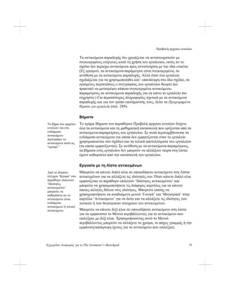 Προβολή αρχείου εντολών
Εγχειρίδιο Αναφοράς για το The Geometer’s Sketchpad 77
Τα αντικείμενα παραδοχής δεν χρειάζεται να αντιστοιχιστούν με
συγκεκριμένες ενέργειες κατά τη χρήση του εργαλείου, εκτός αν το
σχέδιο δεν περιέχει αντικείμενα προς αντιστοίχιση με την ίδια ετικέτα.
(Εξ ορισμού, τα αντικείμενα-παράμετροι είναι συγκεκριμένα, σε
αντίθεση με τα αντικείμενα παραδοχής. Αλλά όταν ένα εργαλείο
σχεδιάζεται για να χρησιμοποιηθεί κατ’ επανάληψη στο ίδιο σχέδιο, σε
ορισμένες περιπτώσεις ο συγγραφέας του εργαλείου θεωρεί πιο
πρακτικό να μετατρέψει κάποια συγκεκριμένα αντικείμενα-
παραμέτρους σε αντικείμενα παραδοχής για να κάνει το εργαλείο πιο
εύχρηστο.) Για περισσότερες πληροφορίες σχετικά με τα αντικείμενα
παραδοχής και για τον τρόπο επισήμανσής τους, δείτε τα Προχωρημένα
θέματα για εργαλεία (σελ. 289).
Βήματα
Το τμήμα Βήματα του παραθύρου Προβολή αρχείου εντολών δείχνει
όλα τα αντικείμενα και τη μαθηματική κατασκευή που ορίζονται από τα
αντικείμενα-παραμέτρους του εργαλείου. Σε αυτά περιλαμβάνονται τα
ενδιάμεσα αντικείμενα (τα οποία δεν εμφανίζονται όταν το εργαλείο
χρησιμοποιείται στο σχέδιο) και τα τελικά αποτελέσματα του εργαλείου
(τα οποία εμφανίζονται). Σε αντίθεση με τα αντικείμενα-παραμέτρους,
τα βήματα ενός εργαλείου δεν μπορούν να αλλάξουν σειρά στη λίστα:
έχουν καθοριστεί από την κατασκευή του εργαλείου.
Το βήμα του αρχείου
εντολών για ένα
ενδιάμεσο
αντικείμενο
περιγράφει το
αντικείμενο αυτό ως
“κρυφό.”
Εργασία με τη Λίστα αντικειμένων
Μπορείτε να κάνετε διπλό κλικ σε οποιοδήποτε αντικείμενο στη Λίστα
αντικειμένων για να αλλάξετε τις ιδιότητές του. Όταν κάνετε διπλό κλικ
εμφανίζεται το παράθυρο επιλογών ‘Ιδιότητες αντικειμένου’ και
μπορείτε να χρησιμοποιήσετε τις διάφορες καρτέλες για να κάνετε
όποιες αλλαγές θέλετε στις ιδιότητες. Μπορείτε επίσης να
χρησιμοποιήσετε τα αναδυόμενα μενού ‘Γονικά’ και ‘Θυγατρικά’ στην
καρτέλα ‘Αντικείμενο’ για να δείτε και να αλλάξετε τις ιδιότητες των
γονικών ή των θυγατρικών στοιχείων του αντικειμένου.
Από το πλαίσιο
ελέγχου ‘Κρυφό’ στο
παράθυρο επιλογών
‘Ιδιότητες
αντικειμένου’
μπορείτε να
καθορίσετε αν το
αντικείμενο είναι
ενδιάμεσο
αντικείμενο ή τελικό
αντικείμενο. Μπορείτε να κάνετε δεξί κλικ σε οποιοδήποτε αντικείμενο στη λίστα
για να εμφανιστεί το Μενού περιβάλλοντος για το αντικείμενο που
επιλέξατε με δεξί κλικ. Χρησιμοποιώντας αυτό το Μενού
περιβάλλοντος μπορείτε να αλλάξετε το χρώμα, το πάχος γραμμής ή την
εμφάνιση/απόκρυψη ίχνους για το αντικείμενο που επιλέξατε.
 