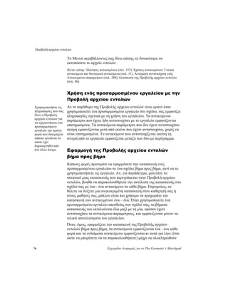 Προβολή αρχείου εντολών
78 Εγχειρίδιο Αναφοράς για το The Geometer’s Sketchpad
Το Μενού περιβάλλοντος σας δίνει επίσης τη δυνατότητα να
εκτυπώσετε το αρχείο εντολών.
Βλέπε επίσης: Ιδιότητες αντικειμένου (σελ. 152), Σχέσεις αντικειμένων: Γονικά
αντικείμενα και θυγατρικά αντικείμενα (σελ. 11), Αυτόματη αντιστοίχιση ενός
Αντικειμένου-παραμέτρου (σελ. 289), Εκτύπωση της Προβολής αρχείου εντολών
(σελ. 80)
Χρήση ενός προσαρμοσμένου εργαλείου με την
Προβολή αρχείου εντολών
Αν το παράθυρο της Προβολής αρχείου εντολών είναι ορατό όταν
χρησιμοποιείτε ένα προσαρμοσμένο εργαλείο στο σχέδιο, σας εμφανίζει
πληροφορίες σχετικά με τη χρήση του εργαλείου. Τα αντικείμενα-
παράμετροι που έχετε ήδη αντιστοιχίσει με το εργαλείο εμφανίζονται
επισημασμένα. Τα αντικείμενα-παράμετροι που δεν έχετε αντιστοιχίσει
ακόμη εμφανίζονται μετά από εκείνα που έχετε αντιστοιχίσει, χωρίς να
είναι επισημασμένα. Το αντικείμενο που αντιστοιχίζεται εκείνη τη
στιγμή από το εργαλείο εμφανίζεται μεταξύ των δύο με περίγραμμα.
Χρησιμοποιήστε τις
πληροφορίες που σας
δίνει η Προβολή
αρχείου εντολών για
να εξερευνήσετε ένα
προσαρμοσμένο
εργαλείο την πρώτη
φορά που δοκιμάζετε
κάποιο εργαλείο το
οποίο έχει
δημιουργηθεί από
ένα άλλο άτομο. Εφαρμογή της Προβολής αρχείου εντολών
βήμα προς βήμα
Κάποιες φορές προτιμάτε να εφαρμόσετε την κατασκευή ενός
προσαρμοσμένου εργαλείου σε ένα σχέδιο βήμα προς βήμα, αντί να το
χρησιμοποιήσετε ως εργαλείο. Αν, για παράδειγμα, μελετάτε το
σκεπτικό μιας κατασκευής που περιγράφεται στην Προβολή αρχείου
εντολών, βοηθά να παρακολουθήσετε την εκτέλεση της κατασκευής στο
σχέδιό σας με ένα - ένα αντικείμενο σε κάθε βήμα. Παρομοίως, αν
θέλετε να δείξετε μία συγκεκριμένη κατασκευή στον καθηγητή σας ή
στους μαθητές σας, μάλλον είναι πιο χρήσιμο να προχωράτε την
κατασκευή των αντικειμένων ένα – ένα. Όταν χρησιμοποιείτε ένα
προσαρμοσμένο εργαλείο απευθείας στο σχέδιό σας, τα βήματα
κατασκευής του εκτελούνται όλα μαζί με τη μία, εφόσον έχετε
αντιστοιχίσει τα αντικείμενα-παραμέτρους, και εμφανίζονται μόνον τα
τελικά αποτελέσματα του εργαλείου.
Όταν, όμως, εφαρμόζετε την κατασκευή της Προβολής αρχείου
εντολών βήμα προς βήμα, τα αντικείμενα εμφανίζονται ένα - ένα κάθε
φορά και τα ενδιάμεσα αντικείμενα εμφανίζονται κι αυτά για λίγο (έτσι
ώστε να μπορέσετε να τα παρακολουθήσετε) μέχρι να ολοκληρωθούν
 