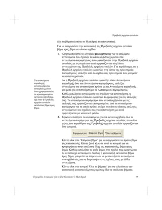 Προβολή αρχείου εντολών
Εγχειρίδιο Αναφοράς για το The Geometer’s Sketchpad 79
όλα τα βήματα (οπότε το Sketchpad τα αποκρύπτει).
Για να εφαρμόσετε την κατασκευή της Προβολής αρχείου εντολών
βήμα προς βήμα σε κάποιο σχέδιο:
1. Χρησιμοποιήστε το εργαλείο βέλους επιλογής για να επιλέξετε
αντικείμενα του σχεδίου τα οποία αντιστοιχίζονται στα
αντικείμενα-παραμέτρους που εμφανίζονται στην Προβολή αρχείου
εντολών, με τη σειρά που αυτά εμφανίζονται στη λίστα
αντικειμένων της Προβολής αρχείου εντολών. Για παράδειγμα, αν η
Προβολή αρχείου εντολών εμφανίζει στη λίστα της τρία σημεία-
παραμέτρους, επιλέξτε από το σχέδιό σας τρία σημεία που μπορούν
να αντιστοιχιστούν.
Αν η Προβολή αρχείου εντολών εμφανίζει τόσο Αντικείμενα
παραδοχής όσο και Αντικείμενα-παραμέτρους, επιλέξτε
αντικείμενα για αντιστοίχιση πρώτα με τα Αντικείμενα παραδοχής
και μετά για αντιστοίχιση με τα Αντικείμενα-παραμέτρους.
Τα αντικείμενα
παραδοχής
αντιστοιχίζονται
αυτομάτως μόνον
όταν χρησιμοποιείτε
τα προσαρμοσμένα
εργαλεία απευθείας,
όχι όταν ή Προβολή
αρχείου εντολών
εκτελείται βήμα προς
βήμα.
Καθώς επιλέγετε αντικείμενα του σχεδίου για αντιστοίχιση, η
Προβολή αρχείου εντολών εμφανίζει πληροφορίες για τις επιλογές
σας. Τα αντικείμενα-παράμετροι που αντιστοιχίζονται με τις
επιλογές σας εμφανίζονται επισημασμένα, ενώ τα αντικείμενα-
παράμετροι για τα οποία πρέπει ακόμη να κάνετε κάποιες επιλογές
αντικείμενων του σχεδίου σας για αντιστοίχιση με αυτά
εμφανίζονται με κανονικό φόντο.
2. Εφόσον επιλέξατε τα αντικείμενα για να αντιστοιχηθούν όλα τα
αντικείμενα-παράμετροι της Προβολής αρχείου εντολών, στο κάτω
μέρος του παραθύρου της Προβολής αρχείου εντολών εμφανίζονται
δύο κουμπιά.
Κάντε κλικ στο ‘Επόμενο βήμα’ για να εφαρμόσετε το πρώτο βήμα
της κατασκευής. Κάντε ξανά κλικ σε αυτό το κουμπί για να
προχωρήσετε στην εκτέλεση όλης της κατασκευής, βήμα προς
βήμα. Καθώς εκτελείται το κάθε βήμα, στο σχέδιό σας εμφανίζεται
το αντίστοιχο αντικείμενο. Καθώς η κατασκευή εκτελείται βήμα
προς βήμα, μπορείτε να σύρετε και να μετακινήσετε αντικείμενα
στο σχέδιό σας για να διερευνήσετε τις σχέσεις τους με άλλα
αντικείμενα.
Κάντε κλικ στο κουμπί ‘Όλα τα βήματα’ για να τελειώσετε την
κατασκευή κατασκευάζοντας αμέσως όλα τα υπόλοιπα βήματα.
 
