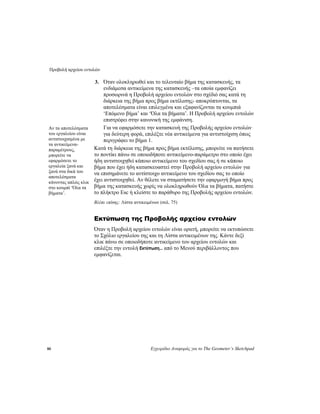 Προβολή αρχείου εντολών
80 Εγχειρίδιο Αναφοράς για το The Geometer’s Sketchpad
3. Όταν ολοκληρωθεί και το τελευταίο βήμα της κατασκευής, τα
ενδιάμεσα αντικείμενα της κατασκευής –τα οποία εμφανίζει
προσωρινά η Προβολή αρχείου εντολών στο σχέδιό σας κατά τη
διάρκεια της βήμα προς βήμα εκτέλεσης- αποκρύπτονται, τα
αποτελέσματα είναι επιλεγμένα και εξαφανίζονται τα κουμπιά
‘Επόμενο βήμα’ και ‘Όλα τα βήματα’. Η Προβολή αρχείου εντολών
επιστρέφει στην κανονική της εμφάνιση.
Για να εφαρμόσετε την κατασκευή της Προβολής αρχείου εντολών
για δεύτερη φορά, επιλέξτε νέα αντικείμενα για αντιστοίχιση όπως
περιγράφει το βήμα 1.
Αν τα αποτελέσματα
του εργαλείου είναι
αντιστοιχισμένα με
τα αντικείμενα-
παραμέτρους,
μπορείτε να
εφαρμόσετε το
εργαλεία ξανά και
ξανά στα δικά του
αποτελέσματα
κάνοντας απλώς κλικ
στο κουμπί ‘Όλα τα
βήματα’.
Κατά τη διάρκεια της βήμα προς βήμα εκτέλεσης, μπορείτε να πατήσετε
το ποντίκι πάνω σε οποιοδήποτε αντικείμενο-παράμετρο στο οποίο έχει
ήδη αντιστοιχηθεί κάποιο αντικείμενο του σχεδίου σας ή σε κάποιο
βήμα που έχει ήδη κατασκευαστεί στην Προβολή αρχείου εντολών για
να επισημάνετε το αντίστοιχο αντικείμενο του σχεδίου σας το οποίο
έχει αντιστοιχηθεί. Αν θέλετε να σταματήσετε την εφαρμογή βήμα προς
βήμα της κατασκευής χωρίς να ολοκληρωθούν Όλα τα βήματα, πατήστε
το πλήκτρο Esc ή κλείστε το παράθυρο της Προβολής αρχείου εντολών.
Βλέπε επίσης: Λίστα αντικειμένων (σελ. 75)
Εκτύπωση της Προβολής αρχείου εντολών
Όταν η Προβολή αρχείου εντολών είναι ορατή, μπορείτε να εκτυπώσετε
το Σχόλιο εργαλείου της και τη Λίστα αντικειμένων της. Κάντε δεξί
κλικ πάνω σε οποιοδήποτε αντικείμενο του αρχείου εντολών και
επιλέξτε την εντολή Εκτύπωση... από το Μενού περιβάλλοντος που
εμφανίζεται.
 