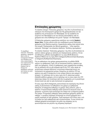 81 Εγχειρίδιο Αναφοράς για το The Geometer’s Sketchpad
Επιλογέας χρώματος
Το πλαίσιο ελέγχου ‘Επιλογέας χρώματος’ σας δίνει τη δυνατότητα να
επιλέξετε ένα συγκεκριμένο χρώμα που θα χρησιμοποιείται για την
προβολή ενός αντικείμενου του Sketchpad, για την προβολή του
κειμένου στο Sketchpad ή για την αλλαγή οποιουδήποτε από τα
χρώματα που είναι διαθέσιμα στο μενού ‘Χρώμα’ του Sketchpad.
Ο Επιλογέας χρώματος εμφανίζεται επιλέξετε την εντολή Προβολή |
Χρώμα | Άλλο... ή όταν κάνετε κλικ στο αναδυόμενο μενού Επιλογέας
χρώματος στην Παλέτα κειμένου. Εμφανίζεται επίσης όταν κάνετε κλικ
στο κουμπί ‘Επεξεργασία του Μενού χρωμάτων...’ στην καρτέλα
επιλογών ‘Σύστημα’ του πλαισίου διαλόγου ‘Σύνθετες προτιμήσεις’.
Το πλαίσιο διαλόγου ‘Επιλογέας χρώματος’ σας δίνει τη δυνατότητα να
ορίσετε κάποιο χρώμα με πολλούς και διαφορετικούς τρόπους. Οι πιο
συνηθισμένες μέθοδοι περιλαμβάνουν τις τιμές RGB (Κόκκινο-
Πράσινο-Μπλε) και τις τιμές HLS (Απόχρωση-Φωτεινότητα-Κορεσμός
ή Απόχρωση-Καθαρότητα-Κορεσμός).
Το παράθυρο
επιλογών ‘Επιλογέας
χρώματος’ παρέχεται
από το ίδιο το
λειτουργικό σύστημα
των Windows που
είναι εγκατεστημένο
στον υπολογιστή σας
και ενδέχεται να
διαφέρει από το
δείγμα του
παραθύρου επιλογών
που δίνεται σε αυτό
το κεφάλαιο.
Για να καθορίσετε ένα χρώμα χρησιμοποιώντας τη μέθοδο RGB,
ορίζετε τις αριθμητικές τιμές για τα συστατικά κόκκινο, πράσινο και
μπλε του χρώματος. Αυτές οι αριθμητικές τιμές εκφράζονται συνήθως
είτε σε ποσοστό είτε σε μία κλίμακα από 0 έως 255, στην οποία τα
μεγαλύτερα νούμερα δηλώνουν εντονότερη συμμετοχή αυτού του
συστατικού στο χρωματικό μείγμα. Επομένως με κόκκινο 255 και
πράσινο και μπλε 0 φτιάχνεται το πιο ατόφιο κόκκινο που μπορεί να
φτιαχτεί. Αν ορίσουμε και τις τρεις τιμές στο 0, παίρνουμε μαύρο
(δηλαδή καθόλου χρώμα), ενώ αν ορίσουμε και τις τρεις τιμές στο 255
παίρνουμε άσπρο (το λευκότερο από όλα τα χρώματα, με το μεγαλύτερο
δυνατό ποσό και από τα τρία συστατικά του χρώματος).
Οι τρεις τιμές HLS (Απόχρωση, φωτεινότητα και κορεσμός) σας δίνουν
επίσης τη δυνατότητα να καθορίσετε ένα χρώμα με αριθμητικά
δεδομένα. Η απόχρωση καθορίζει το χρώμα, όπως κόκκινο, μπλε ή
πράσινο. Η φωτεινότητα καθορίζει πόσο φωτεινά ή σκοτεινά είναι τα
χρώματα -η μέγιστη τιμή αντιστοιχεί στο άσπρο και η ελάχιστη (μηδέν)
στο μαύρο. Ο κορεσμός καθορίζει πόση ποσότητα χρώματος πρέπει να
υπάρχει –ο μεγάλος κορεσμός αντιστοιχεί σε έντονα χρώματα και ο
μικρός κορεσμός σε παλ χρώματα. Τιμή κορεσμού στο 0 δίνει γκρι, ενώ
η ένταση του γκρι καθορίζεται από τη φωτεινότητα. Τα πιο έντονα και
καθαρά χρώματα αντιστοιχούν στο μέσο της κλίμακας για τη
φωτεινότητα και στο μέγιστο της κλίμακας κορεσμού.
 