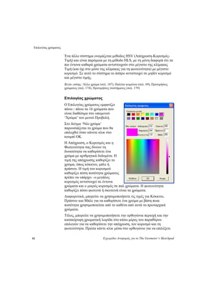 Επιλογέας χρώματος
82 Εγχειρίδιο Αναφοράς για το The Geometer’s Sketchpad
Ένα άλλο σύστημα ονομάζεται μέθοδος HSV (Απόχρωση-Κορεσμός-
Τιμή) και είναι παρόμοια με τη μέθοδο HLS, με τη μόνη διαφορά ότι τα
πιο έντονα καθαρά χρώματα αντιστοιχούν στο μέγιστο της κλίμακας
Τιμή (και όχι στο μέσο της κλίμακας για τη φωτεινότητα) με μέγιστο
κορεσμό. Σε αυτό το σύστημα το άσπρο αντιστοιχεί σε μηδέν κορεσμό
και μέγιστο τιμής.
Βλέπε επίσης: Άλλο χρώμα (σελ. 187), Παλέτα κειμένου (σελ. 69), Προτιμήσεις
χρώματος (σελ. 174), Προτιμήσεις συστήματος (σελ. 179)
Επιλογέας χρώματος
Ο Επιλογέας χρώματος εμφανίζει
πάνω - πάνω τα 16 χρώματα που
είναι διαθέσιμα στο υπομενού
‘Χρώμα’ του μενού Προβολή.
Στο δείγμα ‘Νέο χρώμα’
παρουσιάζεται το χρώμα που θα
επιλεχθεί όταν κάνετε κλικ στο
κουμπί ΟΚ.
Η Απόχρωση, ο Κορεσμός και η
Φωτεινότητα σας δίνουν τη
δυνατότητα να καθορίσετε ένα
χρώμα με αριθμητικά δεδομένα. Η
τιμή της απόχρωσης καθορίζει το
χρώμα, όπως κόκκινο, μπλε ή
πράσινο. Η τιμή του κορεσμού
καθορίζει πόση ποσότητα χρώματος
πρέπει να υπάρχει –ο μεγάλος
κορεσμός αντιστοιχεί σε έντονα
χρώματα και ο μικρός κορεσμός σε παλ χρώματα. Η φωτεινότητα
καθορίζει πόσο φωτεινά ή σκοτεινά είναι τα χρώματα.
Διαφορετικά, μπορείτε να χρησιμοποιήσετε τις τιμές για Κόκκινο,
Πράσινο και Μπλε για να καθορίσετε ένα χρώμα με βάση ποια
ποσότητα χρησιμοποιείται από το καθένα από αυτά τα πρωταρχικά
χρώματα.
Τέλος, μπορείτε να χρησιμοποιήσετε την ορθογώνια περιοχή και την
κατακόρυφη χρωματική λωρίδα στο κάτω μέρος του παραθύρου
επιλογών για να καθορίσετε την απόχρωση, τον κορεσμό και τη
φωτεινότητα. Πρώτα κάντε κλικ μέσα στο ορθογώνιο για να επιλέξετε
 