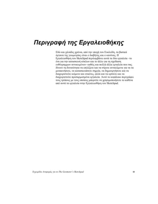 Εγχειρίδιο Αναφοράς για το The Geometer’s Sketchpad 85
Περιγραφή της Εργαλειοθήκης
Εδώ και χιλιάδες χρόνια, από την εποχή του Ευκλείδη, τα βασικά
όργανα της γεωμετρίας είναι ο διαβήτης και ο κανόνας. Η
Εργαλειοθήκη του Sketchpad περιλαμβάνει αυτά τα δύο εργαλεία –το
ένα για την κατασκευή κύκλων και το άλλο για τη σχεδίαση
ευθύγραμμων αντικειμένων- καθώς και πολλά άλλα εργαλεία που σας
δίνουν τη δυνατότητα να επιλέξετε και να σύρετε αντικείμενα για να τα
μετακινήσετε, να κατασκευάσετε σημεία, να δημιουργήσετε και να
διαχειριστείτε κείμενο και ετικέτες, αλλά και να ορίσετε και να
διαχειριστείτε προσαρμοσμένα εργαλεία. Αυτό το κεφάλαιο περιγράφει
τους τρόπους με τους οποίους μπορείτε να χρησιμοποιήσετε το καθένα
από αυτά τα εργαλεία στην Εργαλειοθήκη του Sketchpad.
 