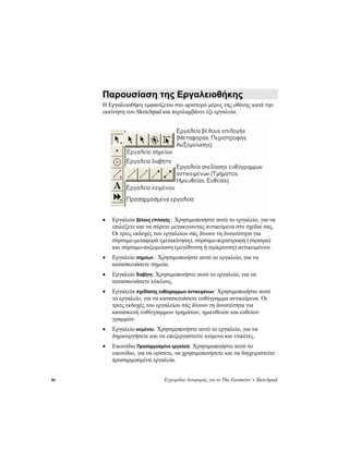 86 Εγχειρίδιο Αναφοράς για το The Geometer’s Sketchpad
Παρουσίαση της Εργαλειοθήκης
Η Εργαλειοθήκη εμφανίζεται στο αριστερό μέρος της οθόνης κατά την
εκκίνηση του Sketchpad και περιλαμβάνει έξι εργαλεία.
• Εργαλεία βέλους επιλογής : Χρησιμοποιήστε αυτό το εργαλείο, για να
επιλέξετε και να σύρετε μετακινώντας αντικείμενα στο σχέδιό σας.
Οι τρεις εκδοχές του εργαλείου σάς δίνουν τη δυνατότητα για
σύρσιμο-μεταφορά (μετακίνηση), σύρσιμο-περιστροφή (γύρισμα)
και σύρσιμο-αυξομείωση (μεγέθυνση ή σμίκρυνση) αντικειμένων.
• Εργαλείο σημείων : Χρησιμοποιήστε αυτό το εργαλείο, για να
κατασκευάσετε σημεία.
• Εργαλείο διαβήτη: Χρησιμοποιήστε αυτό το εργαλείο, για να
κατασκευάσετε κύκλους.
• Εργαλεία σχεδίασης ευθύγραμμων αντικειμένων: Χρησιμοποιήστε αυτό
το εργαλείο, για να κατασκευάσετε ευθύγραμμα αντικείμενα. Οι
τρεις εκδοχές του εργαλείου σάς δίνουν τη δυνατότητα για
κατασκευή ευθύγραμμων τμημάτων, ημιευθειών και ευθείων
γραμμών.
• Εργαλείο κειμένου: Χρησιμοποιήστε αυτό το εργαλείο, για να
δημιουργήσετε και να επεξεργαστείτε κείμενο και ετικέτες.
• Εικονίδιο Προσαρμοσμένα εργαλεία: Χρησιμοποιήστε αυτό το
εικονίδιο, για να ορίσετε, να χρησιμοποιήσετε και να διαχειριστείτε
προσαρμοσμένα εργαλεία.
 