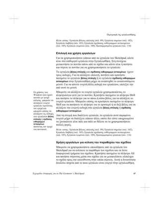 Περιγραφή της εργαλειοθήκης
Εγχειρίδιο Αναφοράς για το The Geometer’s Sketchpad 87
Βλέπε επίσης: Εργαλεία βέλους επιλογής (σελ. 89), Εργαλείο σημείων (σελ. 102),
Εργαλείο διαβήτη (σελ. 103), Εργαλεία σχεδίασης ευθύγραμμων αντικειμένων
(σελ. 105), Εργαλείο κειμένου (σελ. 109), Προσαρμοσμένα εργαλεία (σελ. 114)
Επιλογή και χρήση εργαλείων
Για να χρησιμοποιήσετε κάποιο από τα εργαλεία του Sketchpad, κάντε
κλικ στο επιθυμητό εργαλείο στην Εργαλειοθήκη. Στη συνέχεια
μετακινήστε το ποντίκι πάνω από το σχέδιο και κάντε κλικ ή πατήστε
και σύρετε το ποντίκι για να χρησιμοποιήσετε το εργαλείο.
Τα εργαλεία βέλους επιλογής και σχεδίασης ευθύγραμμων αντικειμένων έχουν
τρεις εκδοχές. Για να αλλάξετε επιλογή, πατήστε και κρατήστε
πατημένο το εργαλείο βέλους επιλογής ή το εργαλείο σχεδίασης ευθύγραμμων
αντικειμένων στην Εργαλειοθήκη μέχρι να αναπτυχθεί το αναπτυσσόμενο
μενού. Για να κάνετε ενεργή άλλη εκδοχή του εργαλείου, επιλέξτε την
από αυτό το μενού.
Μπορείτε να αλλάξετε το ενεργό εργαλείο χρησιμοποιώντας το
πληκτρολόγιο αντί για το ποντίκι. Κρατήστε πατημένο το πλήκτρο Shift
και πατήστε το πλήκτρο για το πάνω ή κάτω βέλος για να αλλάξετε το
ενεργό εργαλείο. Μπορείτε επίσης να κρατήσετε πατημένο το πλήκτρο
Shift και να πατήσετε το πλήκτρο για το αριστερό ή το δεξί βέλος για να
αλλάξετε την ενεργή εκδοχή στα εργαλεία βέλους επιλογής ή σχεδίασης
ευθύγραμμων αντικειμένων.
Οι χρήστες των
Windows που έχουν
ποντίκι με τροχό
κύλισης μπορούν να
αλλάξουν ενεργό
εργαλείο γυρνώντας
τον τροχό και
μπορούν επίσης να
αλλάξουν τις εκδοχές
των εργαλείων βέλους
επιλογής ή σχεδίασης
ευθύγραμμων
αντικειμένων
πατώντας τον τροχό
του ποντικιού.
Από τη στιγμή που διαλέγετε εργαλείο, το εργαλείο αυτό παραμένει
ενεργό μέχρι να διαλέξετε κάποιο άλλο, οπότε δεν είστε υποχρεωμένοι
να ξανακάνετε κλικ πάλι και πάλι αν θέλετε να το χρησιμοποιήσετε
πολλές φορές.
Βλέπε επίσης: Εργαλεία βέλους επιλογής (σελ. 89), Εργαλείο σημείων (σελ. 102),
Εργαλείο διαβήτη (σελ. 103), Εργαλεία σχεδίασης ευθύγραμμων αντικειμένων
(σελ. 105), Εργαλείο κειμένου (σελ. 109), Προσαρμοσμένα εργαλεία (σελ. 114)
Χρήση εργαλείων για κύλιση του παραθύρου του σχεδίου
Μπορείτε να χρησιμοποιήσετε οποιοδήποτε από τα εργαλεία του
Sketchpad για να κυλίσετε το παράθυρο του σχεδίου και να δείτε
διαφορετικά τμήματα του σχεδίου. Κρατήστε πατημένο το πλήκτρο Alt
και πατήστε σύροντας μέσα στο σχέδιο για να μετακυλίσετε ολόκληρο
το σχέδιο προς την κατεύθυνση στην οποία σέρνετε. Αυτή η δυνατότητα
δουλεύει άσχετα από το ποιο εργαλείο είναι ενεργό στην εργαλειοθήκη.
 