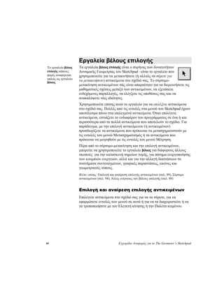 89 Εγχειρίδιο Αναφοράς για το The Geometer’s Sketchpad
Εργαλεία βέλους επιλογής
Τα εργαλεία βέλους επιλογής είναι ο πυρήνας των δυνατοτήτων
Δυναμικής Γεωμετρίας του Sketchpad –είναι το εργαλείο που
χρησιμοποιείτε για να μετακινήσετε (ή αλλιώς να σύρετε για
να μετακινήσετε) αντικείμενα στο σχέδιό σας. Το σύρσιμο-
μετακίνηση αντικειμένων σάς είναι απαραίτητο για να διερευνήσετε τις
μαθηματικές σχέσεις μεταξύ των αντικειμένων, να εξετάσετε
ενδεχόμενες παραλλαγές, να ελέγξετε τις υποθέσεις σας και να
ανακαλύψετε νέες ιδιότητες.
Το εργαλείο βέλους
επιλογής κάποιες
φορές αναφέρεται
απλώς ως εργαλείο
βέλους.
Χρησιμοποιείτε επίσης αυτό το εργαλείο για να επιλέξετε αντικείμενα
στο σχέδιό σας. Πολλές από τις εντολές στα μενού του Sketchpad έχουν
αποτέλεσμα πάνω στα επιλεγμένα αντικείμενα. Όταν επιλέγετε
αντικείμενα, εστιάζετε το ενδιαφέρον του προγράμματος σε ένα ή και
περισσότερα από τα πολλά αντικείμενα που αποτελούν το σχέδιο. Για
παράδειγμα, με την επιλογή αντικείμενου (ή αντικειμένων)
προσδιορίζετε τα αντικείμενα που πρόκειται να μετασχηματιστούν με
τις εντολές του μενού Μετασχηματισμός ή τα αντικείμενα που
πρόκειται να μετρηθούν με τις εντολές του μενού Μέτρηση.
Πέρα από το σύρσιμο-μετακίνηση και την επιλογή αντικειμένων,
μπορείτε να χρησιμοποιείτε το εργαλείο βέλους για διάφορους άλλους
σκοπούς: για την κατασκευή σημείων τομής, για πάτημα ενεργοποίησης
των κουμπιών ενεργειών, αλλά και για την αλλαγή διαστάσεων σε
συστήματα συντεταγμένων, γραφικές παραστάσεις, εικόνες και
γεωμετρικούς τόπους.
Βλέπε επίσης: Επιλογή και αναίρεση επιλογής αντικειμένων (σελ. 89), Σύρσιμο
αντικειμένων (σελ. 94), Άλλες ενέργειες του βέλους επιλογής (σελ. 98)
Επιλογή και αναίρεση επιλογής αντικειμένων
Επιλέγετε αντικείμενα στο σχέδιό σας για να τα σύρετε, για να
εφαρμόσετε εντολές των μενού σε αυτά ή για να τα διαχειριστείτε ή να
τα τροποποιήσετε με τον Ελεγκτή κίνησης ή την Παλέτα κειμένου.
 