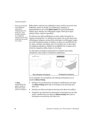 Εργαλείο σημείων
90 Εγχειρίδιο Αναφοράς για το The Geometer’s Sketchpad
Κάθε φορά οι επιλογές σας καθορίζουν ποιες εντολές των μενού είναι
διαθέσιμες εκείνη τη στιγμή. Για παράδειγμα, μπορείτε να
χρησιμοποιήσετε την εντολή Μέσου σημείου στο μενού Κατασκευή
εφόσον έχετε επιλέξει ένα ευθύγραμμο τμήμα, αλλά όχι αν έχετε
επιλέξει κύκλο, σημείο ή ημιευθεία.
Όταν μία εντολή δεν
είναι διαθέσιμη,
εμφανίζεται
γκριζαρισμένη στο
μενού της. Αυτό
συνήθως σημαίνει
ότι η τρέχουσα
επιλογή σας δεν είναι
κατάλληλη για αυτήν
την εντολή.
Οι επιλογές σας επίσης καθορίζουν με ποιον τρόπο λειτουργεί το
σύρσιμο αντικειμένων. Αν επιλέξετε και σύρετε και τα δύο άκρα ενός
ευθύγραμμου τμήματος, μετακινείται ολόκληρο το ευθύγραμμο τμήμα
ως ενιαία κατασκευή, χωρίς να αλλάζει το μήκος ή η κατεύθυνσή του.
Αν, όμως, επιλέξετε και σύρετε μόνο το ένα άκρο του, το άλλο άκρο
του τμήματος παραμένει σταθερό και μεταβάλλονται το μήκος και η
κλίση του τμήματος καθώς σύρετε το ένα άκρο.
Τα επιλεγμένα αντικείμενα εμφανίζονται τονισμένα ή με ειδική
επισήμανση, όπως δείχνει τα παρακάτω παράδειγμα.
Μη επιλεγμένα αντικείμενα Επιλεγμένα αντικείμενα
Για να επιλέξετε ή να αναιρέσετε την επιλογή αντικειμένων με το
εργαλείο βέλους επιλογής:
• Επιλέξτε ένα μη επιλεγμένο αντικείμενο τοποθετώντας την άκρη
του βέλους επιλογής πάνω από το αντικείμενο και κάνοντας κλικ
πάνω του.
Το βέλος
περιστρέφεται και
παίρνει οριζόντια
θέση όταν δείχνει
κάποιο αντικείμενο. • Επιλέξτε και άλλα αντικείμενα κάνοντας κλικ πάνω στο καθένα.
• Αναιρέστε την επιλογή ενός επιλεγμένου αντικειμένου με τον ίδιο
τρόπο, τοποθετώντας την άκρη του βέλους επιλογής πάνω από το
αντικείμενο και κάνοντας κλικ πάνω του.
 