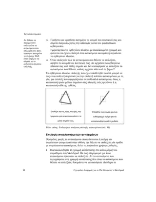 Εργαλείο σημείων
92 Εγχειρίδιο Αναφοράς για το The Geometer’s Sketchpad
3. Πατήστε και κρατήστε πατημένο το κουμπί του ποντικιού σας και
σύρετε διαγωνίως προς την απέναντι γωνία του φανταστικού
ορθογωνίου.
Αν θέλετε να
παραμείνουν
επιλεγμένα τα
αντικείμενα που
επιλέξατε πιο πριν,
κρατήστε πατημένο
το πλήκτρο Shift
όταν αρχίζετε να
σύρετε με το
ορθογώνιο πλαίσιο
επιλογής.
Εμφανίζεται ένα ορθογώνιο πλαίσιο με διακεκομμένη γραμμή και
φαίνεται να έχουν επιλεγεί όσα αντικείμενα ακουμπά ή περικλείει
το ορθογώνιο πλαίσιο.
4. Όταν επιλεγούν όλα τα αντικείμενα που θέλετε να επιλέξετε,
αφήστε το κουμπί του ποντικιού σας. Αν αρχίσατε το ορθογώνιο
πλαίσιό σας από λάθος σημείο και δεν καταφέρατε να επιλέξετε τα
αντικείμενα που θέλατε, απλώς αρχίστε πάλι από το βήμα 2.
Το ορθογώνιο πλαίσιο επιλογής που έχει τοποθετηθεί σωστά μπορεί να
σας είναι πολύ εξυπηρετικό για την επιλογή πολλών αντικειμένων με τη
μία, για εντολές που εφαρμόζονται σε πολλαπλά αντικείμενα, όπως η
κατασκευή τριών μέσων σημείων στις πλευρές ενός τριγώνου ή η
κατασκευή κάθετης ευθείας.
Επιλέξτε ένα σημείο και ένα
ευθύγραμμο τμήμα για να
κατασκευάσετε κάθετη ευθεία.
Επιλέξτε και τις τρεις πλευρές του
τριγώνου για να κατασκευάσετε τα
μέσα σημεία τους.
Βλέπε επίσης: Επιλογή και αναίρεση επιλογής αντικειμένων (σελ. 89)
Επιλογή επικαλυπτόμενων αντικειμένων
Ορισμένες φορές τα αντικείμενα επικαλύπτονται ή ακόμη και
συμπίπτουν γεωμετρικά στην οθόνη. Αν θέλετε να επιλέξετε μία ομάδα
με συμπίπτοντα αντικείμενα, δείτε τις παρακάτω χρήσιμες οδηγίες.
• Παρακολουθήστε τη γραμμή κατάστασης στο κάτω μέρος του
παραθύρου του Sketchpad. Θα σας πληροφορεί για ποιο
αντικείμενο πρόκειται να επιλέξετε. Αν το αντικείμενο που
περιγράφεται στη γραμμή κατάστασης δεν είναι το αντικείμενο που
θέλετε να επιλέξετε, δοκιμάστε να μετακινήσετε ελεύθερα το
 