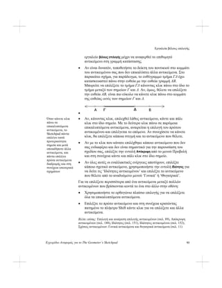 Εργαλεία βέλους επιλογής
Εγχειρίδιο Αναφοράς για το The Geometer’s Sketchpad 93
εργαλείο βέλους επιλογής μέχρι να αναφερθεί το επιθυμητό
αντικείμενο στη γραμμή κατάστασης.
• Αν είναι δυνατόν, τοποθετήστε το δείκτη του ποντικιού στο κομμάτι
του αντικειμένου σας που δεν επικαλύπτει άλλα αντικείμενα. Στο
παρακάτω σχήμα, για παράδειγμα, το ευθύγραμμο τμήμα ΓΔ έχει
κατασκευαστεί πάνω στην ευθεία με την ευθεία γραμμή AB.
Μπορείτε να επιλέξετε το τμήμα ΓΔ κάνοντας κλικ πάνω στο ίδιο το
τμήμα μεταξύ των σημείων Γ και Δ. Αν, όμως, θέλετε να επιλέξετε
την ευθεία AB, είναι πιο εύκολο να κάνετε κλικ πάνω στο κομμάτι
της ευθείας εκτός των σημείων Γ και Δ.
•
• Αν, κάνοντας κλικ, επιλεχθεί λάθος αντικείμενο, κάντε και πάλι
κλικ στο ίδιο σημείο. Με το δεύτερο κλικ πάνω σε παρόμοια
επικαλυπτόμενα αντικείμενα, αναιρείται η επιλογή του πρώτου
αντικειμένου και επιλέγεται το επόμενο. Αν συνεχίσετε να κάνετε
κλικ, θα επιλέξετε κάποια στιγμή και το αντικείμενο που θέλετε.
Όταν κάνετε κλικ
πάνω σε
επικαλυπτόμενα
αντικείμενα, το
Sketchpad πάντα
επιλέγει κατά
προτεραιότητα
σημεία και μετά
οποιαδήποτε άλλα
αντικείμενα, και
πάντα επιλέγει
πρώτα αντικείμενα
διαδρομής και στη
συνέχεια εσωτερικά
σχημάτων
• Αν με το κλικ που κάνατε επιλέχθηκε κάποιο αντικείμενο που δεν
σας ενδιαφέρει και δεν είναι σημαντικό για την παρουσίαση του
σχεδίου σας, επιλέξτε την εντολή Απόκρυψη από το μενού Προβολή
και στη συνέχεια κάντε και πάλι κλικ στο ίδιο σημείο.
• Αν όλες αυτές οι εναλλακτικές ενέργειες αποτύχουν, επιλέξτε
κάποιο σχετικό αντικείμενο, χρησιμοποιήστε την εντολή Ιδιότητες για
να δείτε τις ‘Ιδιότητες αντικειμένου’ και επιλέξτε το αντικείμενο
που θέλετε από το αναδυόμενο μενού ‘Γονικά’ ή ‘Θυγατρικά’.
Για να επιλέξετε περισσότερα από ένα αντικείμενα μεταξύ πολλών
αντικειμένων που βρίσκονται κοντά το ένα στο άλλο στην οθόνη:
• Χρησιμοποιήστε το ορθογώνιο πλαίσιο επιλογής για να επιλέξετε
όλα τα επικαλυπτόμενα αντικείμενα.
• Επιλέξτε το πρώτο αντικείμενο και στη συνέχεια κρατώντας
πατημένο το πλήκτρο Shift κάντε κλικ για να επιλέξετε και άλλα
αντικείμενα.
Βλέπε επίσης: Επιλογή και αναίρεση επιλογής αντικειμένων (σελ. 89), Απόκρυψη
αντικειμένων (σελ. 188), Ιδιότητες (σελ. 151), Ιδιότητες αντικειμένου (σελ. 152),
Σχέσεις αντικειμένων: Γονικά αντικείμενα και θυγατρικά αντικείμενα (σελ. 11)
 