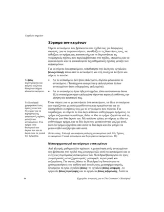 Εργαλείο σημείων
94 Εγχειρίδιο Αναφοράς για το The Geometer’s Sketchpad
Σύρσιμο αντικειμένων
Σύρετε αντικείμενα που βρίσκονται στο σχέδιό σας για διάφορους
σκοπούς: για να τα μετακινήσετε, να αλλάξετε τις διαστάσεις τους, να
αλλάξετε το σχήμα μιας κατασκευής και να διερευνήσετε τις
γεωμετρικές σχέσεις που περιλαμβάνονται στο σχέδιο, επομένως και να
ανακαλύψετε και να αποκαλύψετε τις μαθηματικές σχέσεις μεταξύ των
αντικειμένων.
Για να σύρετε ένα αντικείμενο, τοποθετήστε την άκρη του εργαλείου
βέλους επιλογής πάνω από το αντικείμενο και στη συνέχεια πατήστε και
σύρετε το ποντίκι.
• Αν το αντικείμενο δεν ήταν επιλεγμένο, σύρεται μόνο αυτό το
αντικείμενο. (Ταυτόχρονα αναιρείται η επιλογή όσων άλλων
αντικειμένων ήταν ενδεχομένως επιλεγμένα).
Το βέλος
περιστρέφεται και
παίρνει οριζόντια
θέση όταν δείχνει
κάποιο αντικείμενο. • Αν το αντικείμενο ήταν ήδη επιλεγμένο, τόσο αυτό όσο και όποια
άλλα αντικείμενα ήταν επιλεγμένα σύρονται παρακολουθώντας την
κίνηση του ποντικιού σας.
Όταν σύρετε για να μετακινήσετε ένα αντικείμενο, τα άλλα αντικείμενα
που σχετίζονται με αυτό μεγεθύνονται και σμικρύνονται για να
διατηρηθούν οι σχέσεις τους με το αντικείμενο που σύρεται. Για
παράδειγμα, αν σύρετε το ένα άκρο κάποιου ευθύγραμμου τμήματος, το
τμήμα αυξομειώνεται ανάλογα, διότι το ίδιο το τμήμα εξαρτάται από τη
θέση και των δύο άκρων του. Με ανάλογο τρόπο, αν σύρετε το ίδιο το
ευθύγραμμο τμήμα, και τα δύο άκρα του μετακινούνται μαζί με αυτό,
διότι το τμήμα εξαρτάται από αυτά τα δύο άκρα και δεν μπορεί να
μετακινηθεί ανεξάρτητα από αυτά.
Το Sketchpad
χρησιμοποιεί τους
όρους γονικό και
θυγατρικό για να
περιγράψει τις
γεωμετρικές σχέσεις
μεταξύ των
αντικειμένων. Ένα
τμήμα είναι
θυγατρικό των
άκρων του και τα
άκρα είναι τα γονικά
του τμήματος.
Βλέπε επίσης: Επιλογή και αναίρεση επιλογής αντικειμένων (σελ. 89), Σχέσεις
αντικειμένων: Γονικά αντικείμενα και θυγατρικά αντικείμενα (σελ. 11)
Μετασχηματισμοί και σύρσιμο αντικειμένων
Από πλευράς μαθηματικών σχέσεων, η μετακίνηση ενός αντικειμένου
που βρίσκεται στο σχέδιό σας μετασχηματίζει αυτό το αντικείμενο και οι
ενέργειες συρσίματος αντικειμένων του Sketchpad βασίζονται σε τρεις
γεωμετρικούς μετασχηματισμούς: μεταφορά, περιστροφή και
αυξομείωση. Για να σας δώσει το Sketchpad τη δυνατότητα να
χρησιμοποιήσετε τον καθένα από αυτούς τους μετασχηματισμούς,
προσφέρει τα τρία εργαλεία βέλους: το εργαλείο βέλους μεταφοράς , το
εργαλείο βέλους περιστροφής και το εργαλείο βέλους αυξομείωσης. Αυτά τα
 