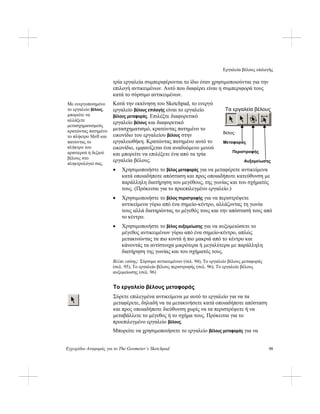 Εργαλεία βέλους επιλογής
Εγχειρίδιο Αναφοράς για το The Geometer’s Sketchpad 95
τρία εργαλεία συμπεριφέρονται το ίδιο όταν χρησιμοποιούνται για την
επιλογή αντικειμένων. Αυτό που διαφέρει είναι η συμπεριφορά τους
κατά το σύρσιμο αντικειμένων.
Κατά την εκκίνηση του Sketchpad, το ενεργό
εργαλείο βέλους επιλογής είναι το εργαλείο
βέλους μεταφοράς. Επιλέξτε διαφορετικό
εργαλείο βέλους και διαφορετικό
μετασχηματισμό, κρατώντας πατημένο το
εικονίδιο του εργαλείου βέλους στην
εργαλειοθήκη. Κρατώντας πατημένο αυτό το
εικονίδιο, εμφανίζεται ένα αναδυόμενο μενού
και μπορείτε να επιλέξετε ένα από τα τρία
εργαλεία βέλους.
Με ενεργοποιημένο
το εργαλείο βέλους,
μπορείτε να
αλλάξετε
μετασχηματισμούς
κρατώντας πατημένο
το πλήκτρο Shift και
πατώντας το
πλήκτρο του
αριστερού ή δεξιού
βέλους στο
πληκτρολόγιό σας.
Τα εργαλεία βέλους
Βέλος:
Μεταφοράς
Περιστροφής
Αυξομείωσης
• Χρησιμοποιήστε το βέλος μεταφοράς για να μεταφέρετε αντικείμενα
κατά οποιαδήποτε απόσταση και προς οποιαδήποτε κατεύθυνση με
παράλληλη διατήρηση του μεγέθους, της γωνίας και του σχήματός
τους. (Πρόκειται για το προεπιλεγμένο εργαλείο.)
• Χρησιμοποιήστε το βέλος περιστροφής για να περιστρέψετε
αντικείμενα γύρω από ένα σημείο-κέντρο, αλλάζοντας τη γωνία
τους αλλά διατηρώντας το μέγεθός τους και την απόστασή τους από
το κέντρο.
• Χρησιμοποιήστε το βέλος αυξομείωσης για να αυξομειώσετε το
μέγεθος αντικειμένων γύρω από ένα σημείο-κέντρο, απλώς
μετακινώντας τα πιο κοντά ή πιο μακριά από το κέντρο και
κάνοντάς τα αντίστοιχα μικρότερα ή μεγαλύτερα με παράλληλη
διατήρηση της γωνίας και του σχήματός τους.
Βλέπε επίσης: Σύρσιμο αντικειμένων (σελ. 94), Το εργαλείο βέλους μεταφοράς
(σελ. 95), Το εργαλείο βέλους περιστροφής (σελ. 96), Το εργαλείο βέλους
αυξομείωσης (σελ. 96)
Το εργαλείο βέλους μεταφοράς
Σύρετε επιλεγμένα αντικείμενα με αυτό το εργαλείο για να τα
μεταφέρετε, δηλαδή να τα μετακινήσετε κατά οποιαδήποτε απόσταση
και προς οποιαδήποτε διεύθυνση χωρίς να τα περιστρέψετε ή να
μεταβάλλετε το μέγεθος ή το σχήμα τους. Πρόκειται για το
προεπιλεγμένο εργαλείο βέλους.
Μπορείτε να χρησιμοποιήσετε το εργαλείο βέλους μεταφοράς για να
 