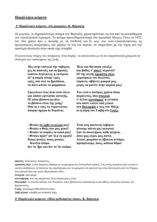 Παράλληλα κείμενα
1ο Παράλληλο κείμενο: «Οι μοιραίοι», Κ. Βάρναλη
Οι μοιραίοι, το δημοφιλέστερο ποίημα του Βάρναλη, χαρακτηρίστηκε ως ένα από τα κατορθώματα
του νεοελληνικού λυρισμού. Το ποίημα πρωτοδημοσιεύτηκε στο περιοδικό Μαύρος Γάτος το 1922,
τον ίδιο χρόνο που ο ποιητής με τη σύνθεσή του Το φως που καίει εγκαταλείποντας τις
προηγούμενες αναζητήσεις του χάραξε τη νέα του πορεία: να υπηρετήσει με την τέχνη του την
αριστερή ιδεολογία στην οποία είχε ενταχθεί.
Ο κοινωνικός στόχος του ποιήματος είναι σαφής: να απεικονίσει με τα πιο παραστατικά χρώματα τη
δυστυχία των απόκληρων της ζωής.
Μες στην υπόγεια την ταβέρνα,
μες σε καπνούς και σε βρισιές
(απάνω στρίγκλιζε η λατέρνα)
όλ' η παρέα πίναμ' εψές·
εψές, σαν όλα τα βραδάκια,
να πάνε κάτου τα φαρμάκια.
Ήλιε και θάλασσα γαλάζα
και βάθος τ' άσωτ' ουρανού!
Ω! της αυγής κροκάτη γάζα,
γαρούφαλα του δειλινού,
λάμπετε, σβήνετε μακριά μας,
χωρίς να μπείτε στην καρδιά μας!
Σφιγγόταν ένας πλάι στον άλλο
και κάπου εφτυούσε καταγής.
Ω! πόσο βάσανο μεγάλο
το βάσανο είναι της ζωής!
Όσο κι ο νους να τυραννιέται,
άσπρην ημέρα δε θυμιέται.
Του ενού ο πατέρας χρόνια δέκα
παράλυτος, ίδιο στοιχειό
τ' άλλου κοντόημερ' η γυναίκα
στο σπίτι λιώνει από χτικιό·
στο Παλαμήδι ο γιος του Μάζη
κι η κόρη του Γιαβή στο Γκάζι.
- Φταίει το ζαβό το ριζικό μας!
- Φταίει ο Θεός που μας μισεί!
- Φταίει το κεφάλι το κακό μας!
- Φταίει πρώτ' απ' όλα το κρασί!
Ποιος φταίει; ποιος φταίει;
Κανένα στόμα
δεν το 'βρε και δεν το 'πε ακόμα.
Έτσι στη σκοτεινή ταβέρνα
πίνουμε πάντα μας σκυφτοί.
Σαν τα σκουλήκια, κάθε φτέρνα,
όπου μας εύρει, μας πατεί.
Δειλοί, μοιραίοι κι άβουλοι αντάμα,
προσμένουμε, ίσως, κάποιο θάμα!
άσωτος: ατέλειωτος, απέραντος.
κροκάτη γάζα: λεπτό διαφανές ύφασμα με τα χρώματα του λουλουδιού κρόκος. Της αυγής κροκάτη γάζα·η αυγή·η
εικόνα υποδηλώνει τη διαύγεια της ατμόσφαιρας και τα χρώματα του πρωινού και είναι δανεισμένη από τον Όμηρο,
που αποκαλούσε την αυγή «Κροκόπεπλο Ηώ».
στοιχειό: φάντασμα.
κοντοήμερη: που της απομένουν λίγες ακόμη μέρες ζωής.
Παλαμήδι: το γνωστό κάστρο του Ναυπλίου, όπου βρίσκονταν παλαιότερα οι πιο άθλιες ελληνικές φυλακές για
βαρυποινίτες.
Γκάζι: κακόφημη αθηναϊκή συνοικία.
ζαβό ριζικό: στραβή και ανάποδη τύχη.
2ο Παράλληλο κείμενο: «Πάλι μεθυσμένος είσαι», Κ. Βάρναλη
 