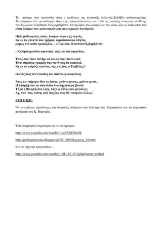 Το ποίημα που ακολουθεί είναι ο πρόλογος της ποιητικής συλλογής Σκλάβοι πολιορκημένοι.
Τιτλοφόρησε έτσι τη συλλογή ο Βάρναλης παραλλάσσοντας τον τίτλο της γνωστής ποιητικής σύνθεσης
του Σολωμού Ελεύθεροι Πολιορκημένοι. Οι σκλάβοι πολιορκημένοι του είναι όλοι οι άνθρωποι που
είναι δέσμιοι των κοινωνικών και οικονομικών συνθηκών.
Πάλι μεθυσμένος είσαι, δυόμισι ώρα της νυχτός.
Κι αν τα γόνατά σου τρέμαν, εκρατιόσουνα στητός
μπρος στο κάθε τραπεζάκι. - «Γεια σου, Κωνσταντή βαρβάτε!»
- Καλησπερούδια αφεντικά, πώς τα καλοπερνάτε;
Ένας σου 'δινε ποτήρι κι άλλος σου 'δινεν ελιά.
Έτσι πέρασες γραμμή της γειτονιάς τα καπελιά.
Κι αν σε πείραζε κανένας -αχ, εκείνος ο Τριβέλας!-
έκανες πως δεν ένιωθες και πάντα εγλυκογέλας.
Χτες και σήμερα ίδια κι όμοια, χρόνια μπρος, χρόνια μετά...
Η ύπαρξή σου σε σκοτάδια όλο πηχτότερα βουτά.
Τάχα η θέλησή σου λίγη, τάχα ο πόνος σου μεγάλος;
Αχ, πού 'σαι, νιότη, πού δειχνες πως θα γινόμουν άλλος!
ΕΡΩΤΗΣΗ:
Να εντοπίσετε ομοιότητες και διαφορές ανάμεσα στο διήγημα του Καραγάτση και τα παραπάνω
ποιήματα του Κ. Βάρναλη.
Ένα βιογραφικό σημείωμα για το συγγραφέα
http://www.youtube.com/watch?v=sqFXQJFfmOk
http://perilogotexnias.blogspot.gr/2010/04/blog-post_24.html
Και το σχετικό τραγουδάκι…
http://www.youtube.com/watch?v=GL3V1-SUAjk&feature=related
 