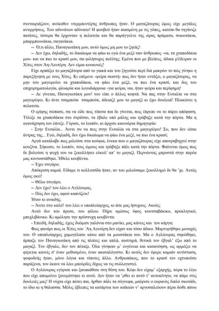 συνταιριάζουν, ανέκαθεν ντερμπεντέρης άνθρωπος ήταν. Ο μαγαζάτορας όμως είχε μεγάλες
αντιρρήσεις. Των αδυνάτων αδύνατο! Η φουβoύ ήταν πιασμένη με τις γόπες, κατόπι θα τηγάνιζε
πατάτες, ύστερα θα έρχονταν η πελατεία και θα παράγγελνε της ώρας πράματα, συκωτάκια,
μπαρμπουνάκια, σαγανάκια.
-- Ό,τι άλλο, Παναγιωτάκη μου, αυτό όμως μη μου το ζητάς!
-- Δεν έχω, δηλαδής, το δικαίωμα να φάω κι εγώ ένα μεζέ σαν άνθρωπος -να, τα χταποδάκια
μου- και να πιω το κρασί μου, σα φιλήσυχος πολίτης; Εμένα που με βλέπεις, άδικα μ'έδειραν οι
Χίτες στον Άη-Λευτέρη. Δεν είμαι κουκουές!
Είχε αρπάξει το μαγαζάτορα από το γιακά και του ξηγούσε περί διά μακρών το πώς γίνηκε η
παρεξήγηση με τους Χίτες. Κι επέμενε -ψείρα σωστή- πως δεν ήταν εντάξει, ο μαγαζάτορας, να
μην του μαγειρεύει τα χταποδάκια, να φάει ένα μεζέ, να πιει ένα κρασί, και δος του
επιχειρηματολογία, φλυαρία και λογοδιάρροια -για ψείρα, ναι, ήταν ψείρα και περίφημη!
-- Δε γίνεται, Παναγιωτάκη μου! του είπε ο άλλος κoφτά. Να πας στην Ευταλία να στα
μαγειρέψει. Κι άντε τσαμπούκ τσαμπούκ, άδειαζέ μου το μαγαζί κι έχω δουλειά! Πλακώνει η
πελατεία.
Ο ερίφης σώπασε, σα να είδε πως τίποτα πια δε γίνεται, πως έπρεπε να το πάρει απόφαση.
Τύλιξε τα χταποδάκια στο στράτσο, τα έβαλε υπό μάλης και τράβηξε κατά την πόρτα. Μα η
αγανάχτηση τον έπνιξε. Γύρισε, το λοιπόν, κι άρχισε καινούρια δημηγορία:
- Στην Ευταλία... Άιντε συ να πεις στην Ευταλία να στα μαγειρέψει! Συ, που δεν είσαι
άντρας της... Εγώ, δηλαδή, δεν έχω δικαίωμα να φάω ένα μεζέ, να πιω ένα κρασί;
Αργά κατάλαβε πως μιλούσε στα κούφια, ένεκα που ο μαγαζάτορας είχε αποτραβηχτεί στην
κουζίνα. Σήκωσε, το λοιπόν, τους ώμους και τράβηξε πάλι κατά την πόρτα. Φαίνεται όμως πως
δε βολούσε η ψυχή του να ξεκολλήσει εύκολ' απ’ το μαγαζί. Περνώντας μπροστά στην παρέα
μας κοντοστάθηκε. Ήθελε κουβέντα.
-- Έχει τσιγάρο;
Απόκριση καμιά. Είδαμε τι κολλιτσίδα ήταν, αν του μιλούσαμε ξεκολλημό δε θα ’χε. Αυτός
όμως εκεί!
-- Θέλω τσιγάρο.
-- Δεν έχει! του λέει ο Αγλέουρας.
-- Πώς δεν έχει, αφού καπνίζετε!
Ήταν κι αναιδής.
-- Άιντε στο καλό! του λέει ο υποπλοίαρχος, κι άσε μας ήσυχους. Ακούς;
Αυτό δεν του άρεσε, του φίλου. Πήρε αμέσως ύφος κουτσαβάκικο, προκλητικό,
μπεχλιβάνικο. Κι αμόλησε την πρόστυχη κουβέντα:
- Επειδή, δηλαδής, έχεις δυόμισι γαλόνια στο μανίκι, μας κάνεις και τον κάργα;
Φως φανάρι πως οι Χίτες του `Αη Λευτέρη δεν είχαν και τόσο άδικο. Μαρτυρήθηκε μοναχός
του. Ο υποπλοίαρχος χαμογέλασε κάτω από τα μουστάκια του. Μα ο Αγλέουρας σηκώθηκε,
άρπαξε τον Παναγιωτάκη από τις πλάτες και απλά, αυστηρά, θετικά τον έβγαλ’ έξω από το
μαγαζί. Τον έβγαλε, δεν τον πέταξε. Όλα γίνηκαν μ’ ευγένεια και κατανόηση, ως αρμόζει να
φέρεται κανείς σ' έναν μεθυσμένο, έναν ακαταλόγιστο. Κι αυτός δεν έφερε καμιάν αντίσταση,
ψοφοδεής ήταν, μόνο λόγια και τίποτες άλλο. Ανθρωπάκος, που το κρασί τον εχτυπούσε
παράξενα, τον έκανε να λέει μπούρδες δίχως να τις συλλογιστεί.
Ο Αγλέουρας εγύρισε και ξανακάθισε στη θέση του. Κέφι δεν είχαμ’ εξαρχής, τώρα το λίγο
που είχε απομείνει ξανεμίστηκε κι αυτό. Δεν ήταν να ‘ρθει κι αυτό τ’ αυτοκίνητο, να πάμε στις
δουλειές μας! Η νύχτα είχε πέσει πια, ήρθαν πάλι τα σύγνεφα, μαύρισε ο ουρανός διπλό σκοτάδι,
το ίδιο κι η θάλασσα. Μόλις έβλεπες τα κατάρτια των καϊκιών ν’ αργοσαλεύουν πέρα δώθε πάνω
 