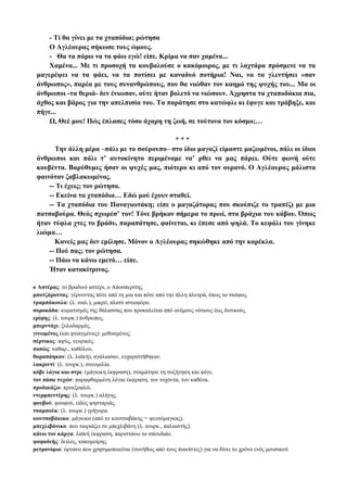 - Τί θα γίνει με τα χταπόδια; ρώτησα
Ο Αγλέουρας σήκωσε τους ώμους.
- Θα τα πάρω να τα φάω εγώ! είπε. Κρίμα να παν χαμένα...
Χαμένα... Με τι προσοχή τα κουβαλούσε ο κακόμοιρος, με τι λαχτάρα πρόσμενε να τα
μαγερέψει να τα φάει, να τα ποτίσει με καναδυό ποτήρια! Ναι, να τα γλεντήσει «σαν
άνθρωπος», παρέα με τους συνανθρώπους, που θα νιώθαν τον καημό της ψυχής του... Μα οι
άνθρωποι -τα θεριά- δεν ένιωσαν, ούτε ήταν βολετό να νιώσουν. Άχρηστα τα χταποδάκια πια,
άχθος και βάρος για την απελπισία του. Τα παράτησε στο κατώφλι κι έφυγε και τράβηξε, και
πήγε...
Ω, Θεέ μου! Πώς έπλασες τόσο άχαρη τη ζωή, σε τούτονα τον κόσμο;…
* * *
Την άλλη μέρα –πάλι με το σούρουπο– στο ίδιο μαγαζί είμαστε μαζωμένοι, πάλι οι ίδιοι
άνθρωποι και πάλι τ’ αυτοκίνητο περιμέναμε να’ ρθει να μας πάρει. Ούτε φωνή ούτε
κουβέντα. Βαρύθυμες ήσαν οι ψυχές μας, πιότερο κι από τον ουρανό. Ο Αγλέουρας μάλιστα
φαινόταν ζαβλακωμένος.
-- Τι έχεις; τον ρώτησα.
-- Εκείνα τα χταπόδια… Εδώ μού έχουν σταθεί.
-- Τα χταπόδια του Παναγιωτάκη; είπε ο μαγαζάτορας που σκούπιζε το τραπέζι με μια
πατσαβούρα. Θεός σχωρέσ’ τον! Τόνε βρήκαν σήμερα το πρωί, στα βράχια του κάβου. Όπως
ήταν τύφλα χτες το βράδυ, παραπάτησε, φαίνεται, κι έπεσε από ψηλά. Το κεφάλι του γίνηκε
λιώμα…
Κανείς μας δεν εμίλησε. Μόνον ο Αγλέουρας σηκώθηκε από την καρέκλα.
-- Πού πας; τον ρώτησα.
-- Πάω να κάνω εμετό… είπε.
Ήταν κατακίτρινος.
ο Αστέρας: το βραδινό αστέρι, ο Αποσπερίτης.
μποτζάροντας: γέρνοντας πότε από τη μια και πότε από την άλλη πλευρά, όπως το σκάφος.
τραμπάκουλο: (λ. ιταλ.), μικρό, πλατύ ιστιοφόρο.
σοροκάδα: κυματισμός της θάλασσας που προκαλείται από ανέμους νότιους έως δυτικούς.
ερίφης: (λ. τουρκ.) άνθρωπος.
μπερντάχι: ξυλοδαρμός.
γινωμένος (και φτιαγμένος): μεθυσμένος.
σέρτικος: αψύς, νευρικός.
ποσώς: καθαρ., καθόλου.
θαραπάηκαν: (λ. λαϊκή), αγάλιασαν, ευχαριστήθηκαν.
λακριντί: (λ. τουρκ.), συνομιλία.
κόβε λόγια και στρι: (μάγκικη έκφραση), σταμάτησε τη συζήτηση και φύγε.
τον πάσα τυχών: παραφθαρμένη λόγια έκφραση, τον τυχόντα, τον καθένα.
προδικάζω: προεξοφλώ.
ντερμπεντέρης: (λ. τουρκ.) αλήτης.
φουβού: φουφού, είδος ψησταριάς.
τσαμπούκ: (λ. τουρκ.) γρήγορα.
κουτσαβάκικο: μάγκικο (από το κουτσαβάκης = ψευτόμαγκας).
μπεχλιβάνικο: που ταιριάζει σε μπεχλιβάνη (λ. τουρκ., παλαιστής).
κάνω τον κάργα: λαϊκή έκφραση, παριστάνω το σπουδαίο.
ψοφοδεής: δειλός, κακομοίρης.
μετρονόμιο: όργανο που χρησιμοποιείται (συνήθως από τους πιανίστες) για να δίνει το χρόνο ενός μουσικού
 