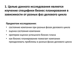 1. Целью данного исследования является
изучение специфики бизнес планирования в
зависимости от разных фаз делового цикла
Предметом исследования:
• состояние компании при разных фазах делового цикла
• оценка состояния компании
• критерии оценки успешного бизнес плана
• как бизнес планирование помогает компании
преодолевать проблемы в разных фазах делового цикла
 
