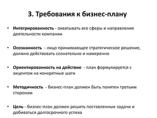 3. Требования к бизнес-плану
• Интегрированность - охватывать все сферы и направления
деятельности компании
• Осознанность - лицо принимающее стратегическое решение,
должно действовать сознательно и намеренно
• Ориентированность на действие - план формулируется с
акцентом на конкретные шаги
• Методичность - бизнес-план должен быть понятен третьим
сторонам
• Цель - бизнес-план должен решить поставленные задачи и
добиваться долгосрочного успеха
 