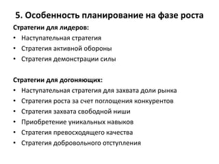5. Особенность планирование на фазе роста
Стратегии для лидеров:
• Наступательная стратегия
• Стратегия активной обороны
• Стратегия демонстрации силы
Стратегии для догоняющих:
• Наступательная стратегия для захвата доли рынка
• Стратегия роста за счет поглощения конкурентов
• Стратегия захвата свободной ниши
• Приобретение уникальных навыков
• Стратегия превосходящего качества
• Стратегия добровольного отступления
 
