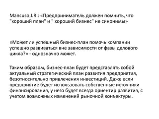 Mancuso J.R.: «Предприниматель должен помнить, что
"хороший план" и " хороший бизнес" не синонимы»
«Может ли успешный бизнес-план помочь компании
успешно развиваться вне зависимости от фазы делового
цикла?» - однозначно может.
Таким образом, бизнес-план будет представлять собой
актуальный стратегический план развития предприятия,
безотносительно привлечения инвестиций. Даже если
предприятие будет использовать собственные источники
финансирования, у него будет всегда ориентир развития, с
учетом возможных изменений рыночной конъектуры.
 