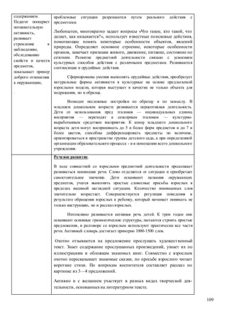 109
содержанием.
Педагог поощряет
познавательную
активность,
развивает
стремление к
наблюдению,
обследованию
свойств и качеств
предметов,
показывает пример
доброго отношения
к окружающим,
.
проблемные ситуации разрешаются путем реального действия с
предметами.
Любопытен, многократно задает вопросы «Что такое, кто такой, что
делает, как называется?», использует известные поисковые действия,
помогающие понять некоторые особенности объектов, явлений
природы. Определяет основное строение, некоторые особенности
органов, замечает признаки живого, движение, питание, состояние по
сезонам. Развитие предметной деятельности связано с усвоением
культурных способов действия с различными предметами. Развиваются
соотносящие и орудийные действия.
Сформированы умения выполнять орудийные действия, преобразует
натуральные формы активности в культурные на основе предлагаемой
взрослыми модели, которая выступает в качестве не только объекта для
подражания, но и образца.
Возводит несложные постройки по образцу и по замыслу. В
младшем дошкольном возрасте развивается перцептивная деятельность.
Дети от использования пред эталонов — индивидуальных единиц
восприятия — переходят к сенсорным эталонам — культурно-
выработанным средствам восприятия. К концу младшего дошкольного
возраста дети могут воспринимать до 5 и более форм предметов и до 7 и
более цветов, способны дифференцировать предметы по величине,
ориентироваться в пространстве группы детского сада, а при определенной
организации образовательного процесса - и в помещении всего дошкольного
учреждения.
Речевое развитие.
В ходе совместной со взрослыми предметной деятельности продолжает
развиваться понимание речи. Слово отделяется от ситуации и приобретает
самостоятельное значение. Дети осваивают названия окружающих
предметов, учатся выполнять простые словесные просьбы взрослых в
пределах видимой наглядной ситуации. Количество понимаемых слов
значительно возрастает. Совершенствуется регуляция поведения в
результате обращения взрослых к ребенку, который начинает понимать не
только инструкцию, но и рассказ взрослых.
Интенсивно развивается активная речь детей. К трем годам они
осваивают основные грамматические структуры, пытаются строить простые
предложения, в разговоре со взрослым используют практически все части
речи. Активный словарь достигает примерно 1000-1500 слов.
Охотно отзываются на предложение прослушать художественный
текст. Знает содержание прослушанных произведений, узнает их по
иллюстрациям и обложкам знакомых книг. Совместно с взрослым
охотно пересказывает знакомые сказки, по просьбе взрослого читает
короткие стихи. По вопросам воспитателя составляет рассказ по
картинке из 3—4 предложений.
Активно и с желанием участвует в разных видах творческой дея-
тельности, основанныхна литературном тексте.
 
